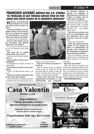 El Silbato 19VARIOS
Hola Paco, en primer lugar
enhorabuena por lo que
has hecho, salvar la vida a un
chico.
Te has convertido en un ver-
dadero héroe, te han entrevis-
tado en la mayoría de medios
de comunicación, no solo lo-
cales, sino incluso nacionales.
Es algo que no me esperaba.
Paco ha sido quizás uno de
los momentos más difíciles
desde que eres médico?
Sí, por que no me he encontra-
do en una situación como esta
nunca.
Qué pasó por tu cabeza
cuando viste caer al chico.
Que tenía que intentar sacarlo
adelante.
Como estaba el chico cuan-
los servicios médicos en
general, sin embargo un
futbolista gana millones y un
médico un sueldo, qué me
podría decir al respecto.
Que hay una diferencia abis-
mal entre lo que gana un futbo-
lista, solo por jugar, y la labor
que desempeña un sanitario,
bombero, etc .. que pueden
salvar vidas.
Paco ese día se dieron una
serie de casualidades para
que estuvieras ahí en ese
momento, crees en el desti-
no?
Ahora creo firmemente.
Crees que, quizás tenemos
medios en los campos de
fútbol, un desfibrilador por
ejemplo, pero tenemos en
las instalaciones deportivas
gente que sepa utilizarlo?
Ese es el problema, que hay
medios pero no personas que
sepan usarlos en el momento
francisco alvarez médico DEL C.D. UTRERA
“EL PROBLEMA ES QUE TENEMOS MEDIOS PERO NO PER-
SONAS QUE SEPAN USARLO EN EL MOMENTO ADECUADO”
do llegaste.
Inconsciente en el suelo, inmóvil y no
reaccionaba.
Qué pensaste cuando lo viste reac-
cionar.
Pensé: “Ya está aquí de nuevo, y no
se va”
Tenias los medios suficientes para
lo que tenias que realizar?
Tenía mis manos y el botiquín que lle-
vo siempre que va mi hijo a jugar con su
equipo, y con eso me sirvió.
Que te han dicho sus padres? Y
el chico?
Que no tienen forma de agrade-
cerme lo que he hecho por su hijo
que para ellos ha vuelto a nacer de
nuevo. Y el chico, Riki, dice que sola-
mente me puede dar las gracias.
Casos como este, son los que
engrandecen tu profesión y a los
profesionales que componeis
adecuado.
Algo más que añadir?
Que esto que ha ocurrido sirva
para que los dirigentes políticos ten-
gan conciencia de que somos perso-
nas y no números y lo que se puede
emplear para otras actividades, em-
plearlas para que situaciones como
esta no vuelvan a ocurrir nunca más.
ENHORABUENA PACO
 