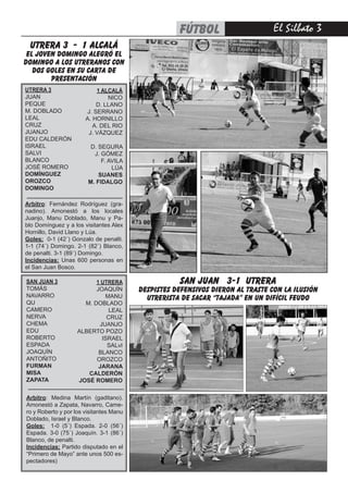 El Silbato 3
UTRERA 3
JUAN
PEQUE
M. DOBLADO
LEAL
CRUZ
JUANJO
EDU CALDERÓN
ISRAEL
SALVI
BLANCO
JOSÉ ROMERO
DOMÍNGUEZ
OROZCO
DOMINGO
1 ALCALÁ
NICO
D. LLANO
J. SERRANO
A. HORNILLO
A. DEL RIO
J. VÁZQUEZ
D. SEGURA
J. GÓMEZ
F. AVILA
LÚA
SUANES
M. FIDALGO
Arbitro: Fernández Rodríguez (gra-
nadino). Amonestó a los locales
Juanjo, Manu Doblado, Manu y Pa-
blo Domínguez y a los visitantes Alex
Hornillo, David Llano y Lúa.
Goles: 0-1 (42´) Gonzalo de penalti.
1-1 (74´) Domingo. 2-1 (82´) Blanco,
de penalti. 3-1 (89´) Domingo.
Incidencias: Unas 600 personas en
el San Juan Bosco.
SAN JUAN 3
TOMÁS
NAVARRO
QU
CAMERO
NERVA
CHEMA
EDU
ROBERTO
ESPADA
JOAQUÍN
ANTOÑITO
FURMAN
MISA
ZAPATA
1 UTRERA
JOAQUÍN
MANU
M. DOBLADO
LEAL
CRUZ
JUANJO
ALBERTO POZO
ISRAEL
SALvI
BLANCO
OROZCO
JARANA
CALDERÓN
JOSÉ ROMERO
Arbitro: Medina Martín (gaditano).
Amonestó a Zapata, Navarro, Came-
ro y Roberto y por los visitantes Manu
Doblado, Israel y Blanco.
Goles: 1-0 (5´) Espada. 2-0 (56´)
Espada. 3-0 (75´) Joaquín. 3-1 (86´)
Blanco, de penalti.
Incidencias: Partido disputado en el
“Primero de Mayo” ante unos 500 es-
pectadores)
utrera 3 - 1 alcalá
el joven Domingo alegró el
domingo a los utreranos con
dos goles en su carta de
presentación
san juan 3-1 utrera
despistes defensivos dieron al traste con la ilusión
utrerista de sacar “tajada” en un difícil feudo
--------------------------------------------------
--------------------------------------------------
fútbol
 