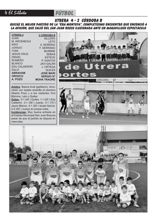 4 El Silbato fútbol
UTRERA 4
JUAN
M. ARCENEGUI
KIKO
JUANJO
YONI
JESÚS CRUZ
ISRAEL
ROMERO
BLANCO
EDU CALDERÓN
SALVI
ABRAHAM
OROZCO
A. POZO
2 CÓRDOBA B
SILLERO
LETO
A. MORENO
F. SERRANO
BIJIMINE
SEBAS
ESTEVE
P. SANTOS
JAVI GALÁN
J. ORTEGA
QUILES
JOSE MARI
SERGIO Gª
MOHA TRAORÉ
Arbitro: Baena Acal (gaditano). Amo-
nestó con tarjeta amarilla al utrerano
Alberto Pozo y a los visitantes Yoni
Bijimine, Leto y Quiles.
Goles: 0-1 (46´) Quiles. 1-1 (50´) Edu
Calderón. 2-1 (58´) Juanjo. 3-1 (75´)
Jesús Blanco. 4-1 (80´) Israel García.
4-2 (90´) Juanjo en propia meta.
Incidencias: Muy buena entrada en
el Estadio Municipal San Juan Boscoa
pesar de que el partido se disputó en
miercoles.
--------------------------------------------------
utrera 4 - 2 córdoba b
QUIZÁS EL MEJOR PARTIDO DE LA “ERA MONTOYA”, COMPLETÍSIMO ENCUENTRO QUE ENCENCIÓ A
LA AFICIÓN, QUE SALIÓ DEL SAN JUAN BOSCO ILUSIONADA ANTE UN MARAVILLOSO ESPECTÁCULO
 