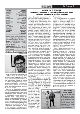 El Silbato 5fútbol
CEUTA 3
GARRIDO
SEGURA
ADRI
JAIME
CORRALES
MIGUE
ZAMBRANO
BORJA
CHAKIR
VILLATORO
PRIETO
ENRIQUE
ISMAEL
1 UTRERA
J.HOLGADO
M.ARCENEGUI
ABRAHAM
YONI
JESÚS CRUZ
JUANJO
ECALDERÓN
ISRAEL
SALVI
BLANCO
ROMERO
OROZCO
ISMAEL
DOMINGO
Arbitro: José Daniel Durán Gar-
cía (malagueño). Expulsó con
roja directa a Segura en el 85´.
Goles: 1-0 (39´) Chakir. 2-0 (42´)
Prieto. 3-0 (46´) Prieto. 3-1 (86´)
Yoni de penalti.
Incidencias: Unos 500 especta-
dores llenaban las gradas del “Al-
fonso Murube”.
-------------------------------------------
CEUTA 3- 1 UTRERA
VOLVEMOS A ERRAR EN EL SISTEMA DEFENSIVO, QUE NO ES
SINÓNIMO UNICAMENTE DE LÍNEA DE ATRÁS
Crónica de un viaje a Ceuta
		 Antonio Panal
Se levantaba una lluviosa ma-
ñana otoñal de Domingo. Bien
temprano había que estar en la puer-
ta del templo del fútbol en Utrera, el
San Juan Bosco. Desde allí saldría
un autobús para Algeciras que com-
partiríamos jugadores y prensa, in-
cluso (aunque menos de costumbre
por el largo trayecto) algún aficiona-
do fiel a su equipo.
Mientras se esperaba el autobús
los jugadores hicieron, sin premedita-
ción, un círculo cerrado. A esas horas
poca charla había, pero ese círculo
ya empezaba a mostrar que eran un
vestuario unido. Cuerpo técnico, de-
legado, jefe de expedición, utillero se
perdían en sus asuntos, en sus ges-
tiones. Hasta que Antonio Marín da el
anuncio, el autobús había llegado y
esperaba en el recinto ferial. Empe-
zaba desde ese momento un largo
camino hasta tierra ceutí para dispu-
tar la décima jornada de Tercera Di-
visión. El autobús nos dejaría en Al-
geciras, donde un Ferri nos llevaría a
Ceuta atravesando el Mediterráneo.
A esas horas intempestivas para
una mañana de domingo muchos ju-
gadores buscaban acomodo en sus
asientos del bus intentando arañar
unos minutos más de sueño. Pero
uno de ellos se había propuesto no
dejarles. Nuestro portero Juan se
“sentó” solo. Pero primero la tomaba
con Salvi, justo detrás suya junto a
Domingo, para bromear con su falta
de gol: “El Salvi cuando ve la porte-
ría la ve como una de medio metro”,
luego se asociaba con Pozo para en-
cargarse de la tarea de no dejar dor-
mir a otro “Poya, Poya” le susurraba
mientras señalaba a Israel García, y
Pozo allá que iba. Así uno por uno.
Hasta que ya todos, después de pa-
rar a desayunar, sí que le seguían a
Juan y se creó un clima agradable,
de bromas y risas constantes dando
buena nota de la unión del equipo.
Ya en el puerto, alguno se preocu-
paba y se tomaba una Biodramina
antes de embarcar a las once. Pulu-
lando por una sala de espera iban re-
cogiendo sus billetes que entregaba
el jefe de expedición Anguas. En el
barco algunos se quedarían en sus
asientos bastante cómodos, pero la
mayoría salió a cubierta, ni si quie-
ra importaba la lluvia, había que in-
mortalizar el momento, ver el agua,
hacerse una foto de familia y disfru-
tar del momento. Nadie se mareó en
exceso, solo un poco Kiko, pero nada
grave y el mejor remedio fue poner
pie en tierra.
Nos recibía Ceuta, en los periódi-
cos locales hablaban con respeto del
CD Utrera, que tiene un nombre en la
competición a pesar de ser un recién
ascendido. Un paseo con bastante
bochorno para llegar al restaurante
donde nos esperaban era el siguiente
ñero era total.
Los jugadores serían los primeros
en comer. Iban un poco justos de
tiempo. El partido era a las 17:00 y
salieron, esta vez sin nadie más, en
un nuevo bus para el estadio Alfonso
Murube, al que, por cierto, da nombre
un utrerano. El resultado del encuen-
tro fue adverso aunque muchos allí
esperábamos una victoria utrerana
con las imágenes en la retina aún
del partidazo ante el Córdoba B. Los
jugadores salían de las duchas ca-
bizbajos e intentando animarse unos
a otros. Algunos perdían la mirada
las pantallas de sus teléfonos móvi-
les, otros más serios que en todo el
camino de ida simplemente parecía
analizar jugadas del partido en sus
mentes. Y ahora quedaba un duro y
largo viaje de vuelta.
Pero ¡Habría más partidos!, los ju-
gadores parecían recuperarse y em-
pezaban a charlar más y retomar el
buen ánimo del camino de ida. Pero
el cansancio hacía mella. Tras el bar-
co donde algunos, aunque menos
querían disfrutar de la brisa de la
noche, la mayoría se quedaba den-
tro descansando. El camino del bus
desde Algeciras fue interminable,
quizás porque ya no hubo tantas ri-
sas: Juan, como muchos otros, al día
siguiente tenía que trabajar (incluso
siendo festivo) y se llegaría a Utrera
pasadas las doce de la noche. Otros
como Orozco o Pozo le tomaban el
relevo y provocaron alguna risotada.
El día fue agotador. Mucho tiempo
de viaje para unos futbolistas que
luego tienen sus respectivas profe-
siones, lo que les engrandece más.
La sensación de todo el viaje fue de
unión en el vestuario y de optimismo.
Con esos ingredientes el Utrera pue-
de tener la fórmula para quedarse en
Tercera muchos años.
paso. Los jugado-
res charlaban de
cosas más intras-
cendentes, no del
partido, parecían
querer abstraerse
un poco, despe-
jar la mente antes
del envite. Juanjo
hacía de capitán
sin hacer nada, su
amabilidad y dis-
ponibilidad para
cualquier compa-
Ante la gran de-
manda de cam-
pos de fútbol por parte
de la ciudadanía, uno
de los campos de te-
nis del Parque del V
Centenario se está,
reconvirtiendo en
campo de fútbol-7.
buscando
soluciones
 