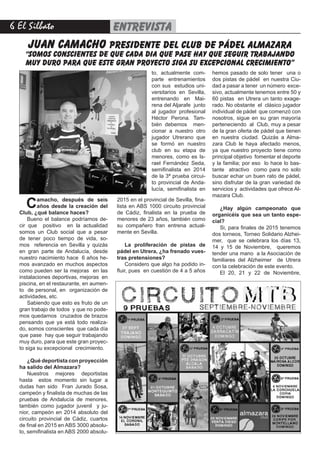 6 El Silbato entrevista
juan camacho presidente del club de pádel almazara
“somos conscientes de que cada dia que pase hay que seguir trabajando
muy duro para que este gran proyecto siga su excepcional crecimiento”
Camacho, después de seis
años desde la creación del
Club, ¿qué balance haces?
Bueno el balance podríamos de-
cir que positivo en la actualidad
somos un Club social que a pesar
de tener poco tiempo de vida, so-
mos referencia en Sevilla y quizás
en gran parte de Andalucía, desde
nuestro nacimiento hace 6 años he-
mos avanzado en muchos aspectos
como pueden ser la mejoras en las
instalaciones deportivas, mejoras en
piscina, en el restaurante, en aumen-
to de personal, en organización de
actividades, etc.
Sabiendo que esto es fruto de un
gran trabajo de todos y que no pode-
mos quedarnos cruzados de brazos
pensando que ya está todo realiza-
do, somos conscientes que cada día
que pase hay que seguir trabajando
muy duro, para que este gran proyec-
to siga su excepcional crecimiento.
¿Qué deportista con proyección
ha salido del Almazara?
Nuestros mejores deportistas
hasta estos momento sin lugar a
dudas han sido Fran Jurado Sosa,
campeón y finalista de muchas de las
pruebas de Andalucía de menores,
también como jugador juvenil y ju-
nior, campeón en 2014 absoluto del
circuito provincial de Cádiz, cuartos
de final en 2015 en ABS 3000 absolu-
to, semifinalista en ABS 2000 absolu-
2015 en el provincial de Sevilla, fina-
lista en ABS 1000 circuito provincial
de Cádiz, finalista en la prueba de
menores de 23 años, también como
su compañero fran entrena actual-
mente en Sevilla.
La proliferación de pistas de
pádel en Utrera, ¿ha frenado vues-
tras pretensiones?
Considero que algo ha podido in-
fluir, pues en cuestión de 4 a 5 años
hemos pasado de solo tener una o
dos pistas de pádel en nuestra Ciu-
dad a pasar a tener un número exce-
sivo, actualmente tenemos entre 50 y
60 pistas en Utrera un tanto exage-
rado. No obstante el clásico jugador
individual de pádel que comenzó con
nosotros, sigue en su gran mayoría
perteneciendo al Club, muy a pesar
de la gran oferta de pádel que tienen
en nuestra ciudad. Quizás a Alma-
zara Club le haya afectado menos,
ya que nuestro proyecto tiene como
principal objetivo fomentar el deporte
y la familia; por eso lo hace lo bas-
tante atractivo como para no solo
buscar echar un buen rato de pádel,
sino disfrutar de la gran variedad de
servicios y actividades que ofrece Al-
mazara Club.
¿Hay algún campeonato que
organicéis que sea un tanto espe-
cial?
Si, para finales de 2015 tenemos
dos torneos, Torneo Solidario Alzhei-
mer, que se celebrara los días 13,
14 y 15 de Noviembre, queremos
tender una mano a la Asociación de
familiares del Alzheimer de Utrera
con la celebración de este evento.
El 20, 21 y 22 de Noviembre,
to, actualmente com-
parte entrenamientos
con sus estudios uni-
versitarios en Sevilla,
entrenando en Mai-
rena del Aljarafe junto
al jugador profesional
Héctor Perona. Tam-
bién debemos men-
cionar a nuestro otro
jugador Utrerano que
se formó en nuestro
club en su etapa de
menores, como es Is-
rael Fernández Seda,
semifinalista en 2014
de la 3ª prueba circui-
to provincial de Anda-
lucía, semifinalista en
 