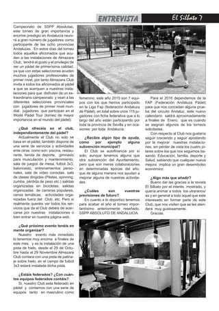El Silbato 7entrevista
Campeonato de SSPP Absolutas,
este torneo de gran importancia y
enorme prestigio en Andalucía reuni-
rá a gran número de jugadores como
participante de las ocho provincias
Andaluzas. En estos días del torneo
todos aquellos aficionados que acu-
dan a las instalaciones de Almazara
Club, tendrá el gusto y el privilegio de
ver un pádel de primerísima calidad,
ya que con estas selecciones acuden
muchos jugadores profesionales de
primer nivel, por tanto Almazara Club
invita a todos los aficionados al pádel
a que se acerquen a nuestras insta-
laciones para que disfruten de un ex-
traordinario campeonato y vean a las
diferentes selecciones provinciales
con jugadores de primer nivel mun-
dial, jugadores que participan en el
World Pádel Tour (torneo de mayor
importancia en el mundo del pádel).
¿Qué ofrecéis en el club,
independientemente del pádel?
Actualmente el Club no solo se
basa en el pádel, también dispone de
una serie de servicios y actividades
ente otras como son: piscina, restau-
rante, tienda de deporte, gimnasio
para musculación y mantenimiento,
sala de juegos de mesa, futbol 3x3,
baloncesto, entrenamientos perso-
nales, sala de video consolas, sala
de clases dirigidas (Pilates, spinning,
zumba, pérdida de peso etc.) salidas
organizadas en bicicletas, salidas
organizadas de carreras populares,
cenas temáticas, actividades orga-
nizadas fuera del Club, etc. Pero si
realmente queréis ver todos los ser-
vicios que da el Club debéis de acer-
carse por nuestras instalaciones o
bien entrar en nuestra página web.
¿Qué próximo evento tenéis en
mente organizar?
Nuestro evento más inmediato
lo tenemos muy encima a fínales de
este mes, y es la instalación de una
pista de hielo, desde el 29 de Octu-
bre hasta el 29 Noviembre Almazara
Club contara con una pista de patina-
je sobre hielo, en el campo de futbol
3x3 estará instalada dicha pista.
¿Estáis federados? ¿Con cuán-
tos equipos federados contáis?
Si, nuestro Club esta federado en
pádel y contamos con una serie de
equipos tanto en masculino como
femenino, este año 2015 son 7 equi-
pos con los que hemos participado
en la Liga Fap (federación Andaluza
de Pádel), en total sobre unos 115 ju-
gadores con ficha federativa que a lo
largo del año están participando por
toda la provincia de Sevilla y en oca-
siones por toda Andalucía.
¿Recibís algún tipo de ayuda,
como por ejemplo alguna
subvención municipal?
El Club se autofinancia por sí
solo, aunque tenemos alguna que
otra subvención del Ayuntamiento,
pero que son meras colaboraciones
en determinadas épocas del año,
que de alguna manera nos ayudan a
mejorar alguna de nuestras activida-
des.
¿Cuáles son vuestras
previsiones de futuro?
En cuanto a lo deportivo tenemos
para acabar el año el torneo impor-
tantísimo anteriormente reseñado,
SSPP ABSOLUTO DE ANDALUCIA.
Para el 2016 dependemos de la
FAP (Federación Andaluza Pádel)
para que nos concedan alguna prue-
ba del circuito Andaluz, este nuevo
calendario saldrá aproximadamente
a finales de Enero, que es cuando
se asignan algunos de los torneos
solicitadas.
Con respecto al Club nos gustaría
seguir creciendo y seguir apostando
por la mejorar nuestras instalacio-
nes, sin perder de vista los cuatro pi-
lares sobre los que nos seguimos ba-
sando: Educación, familia, deporte y
Salud, sabiendo que cualquier nueva
mejora implica un gran desembolso
económico.
¿Algo más que añadir?
Bueno dar las gracias a la revista
El Silbato por el interés mostrado, y
quería animar a todos los utreranos/
as y en general a todo aquel que este
interesado en formar parte de este
Club, que nos visiten que se les aten-
derá muy gustosamente.
Gracias.
 