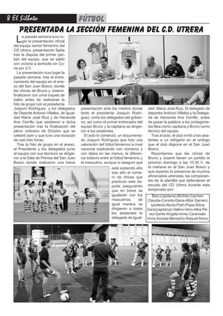 8 El Silbato fútbol
presentada la sección femenina del c.d. utrera
La pasada semana tuvo lu-
gar la presentación oficial
del equipo senior femenino del
CD Utrera, presentación fijada
tras la disputa del primer par-
tido del equipo, que se saldó
con victoria a domicilio en Co-
ria por 2-3.
La presentación tuvo lugar la
pasada semana, tras el entre-
namiento del equipo en el ane-
xo del San Juan Bosco, donde
las chicas de Bruno y Josemi,
finalizaron con unos toques de
balón antes de realizarse la
foto de grupo con el presidente
Joaquín Rodríguez, y los delegados
de Deporte Antonio Villalba, de Igual-
dad María José Ruiz y de Hacienda
Ana Cerrillo que asistieron a dicha
presentación tras la finalización del
pleno ordinario de Octubre que se
celebró ayer y que tuvo una duración
de casi tres horas.
Tras la foto de grupo en el anexo,
el Presidente y los delegados junto
al equipo con sus técnicos se dirigie-
ron a la Sala de Prensa del San Juan
Bosco donde realizaron una breve
presentación ante los medios donde
tanto el presidente Joaquín Rodrí-
guez, como los delegados del gobier-
no, así como el primer entrenador del
equipo Bruno y la capitana se dirigie-
ron a los asistentes.
El acto lo comenzó, un documenta-
do Joaquín Rodríguez que hizo una
valoración del fútbol femenino a nivel
nacional explicando con números y
con datos en las manos, la diferen-
cia todavía entre el fútbol femenino y
el masculino, aunque sí aseguró que
dad, María José Ruiz, El delegado de
deportes Antonio Villalba y la Delega-
da de Hacienda Ana Cerrillo, antes
de pasar la palabra a los protagonis-
tas Bea como capitana y Bruno como
técnico del equipo.
Tras el acto, el club invitó a los asis-
tentes a un refrigerio en el ambigú
que el club dispone en el San Juan
Bosco.
Recordamos que las chicas de
Bruno y Josemi tienen un partido el
próximo domingo a las 10:30 h. de
la mañana en el San Juan Bosco y
que esperan la presencia de muchos
aficionados utreristas, las componen-
tes de la plantilla que defenderan el
escudo del CD Utrera durante esta
temporada son:
está subiendo año
tras año el núme-
ro de chicas que
practican este de-
porte, asegurando
que en breve se
igualarán con los
masculinos, de
igual manera se
dirigieron a todos
los asistentes la
delegada de Igual-
Bea (capitana)-Bichito-Carmen
Claudia-Consito-Dana-Alba Gamero
(portera)-Nuria-Patri-Pepa-Silvia
Sara(capitana)-Valero-Vero-Alba Pé-
rez-Sarita-Angela-Inma Caramela-
Inma Acosta-Menacho-Raquel-Nono 
 