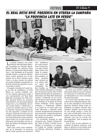 El Silbato 9FÚTBOL
La pasada semana, una repre-
sentación del Real Betis Balom-
pié compuesta por Eduardo Maciá,
Rafael Gordillo, los utreranos Pepe
Montoro y el entrenador Miguel Angel
Caro, y los futbolistas de la primera
plantilla Fabián y el alemán Wester-
mann, fueron recibidos por el pre-
sidente de la Peña utrerana Javier
Yuste y un gran número de béticos
de nuestra localidad, presentando en
la Peña utrerana la campaña “La pro-
vincia late en verde”.
El pasado miercoles la Fuente Vie-
ja se tiñió de verdiblanco, la Peña
Bética de nuestra localidad ves-
tía sus mejores galas para recibir a
una representación del Real Betis
Balompie compuesta por Rafa Gor-
dillo, Eduardo Maciá, los utreranos
Pepe Montoro y el entrenador Miguel
Angel Caro y los futbolistas del pri-
mer equipo FAbían y Wetermann, y
¿como no? también estuvo en Utre-
ra, Palmerín, haciendo las delicias de
los más pequeños y también de los
mayores, posando con todo el que se
lo pedía, todos ellos fueron recibidos
por el presidente de la peña utrerana
Javier Yuste y por un gran número de
béticos/as que ataviados con los co-
lores del equipo de Heliópolis dieron
color al acto.
Dicho acto sirvió como presenta-
ción de la Campaña “La provincia
late en verde” que pone en marcha el
el real betis bpié. presenta en utrera la campaña
“la provincia late en verde”
hacen precios especiales por ejemplo
para el próximo partido ante el RCD
Español donde todos los abonados o
aficionados del Real Betis Balompié
nacidos o residentes en los munici-
pios de esta comarca podrán adquirir
dos entradas de la grada de Fondo
Primer Anfiteatro, Fondo Segundo
Anfiteatro y Preferencia Voladizo
a un precio de 15 euros cada una.
Cada aficionado o abonado podrá
comprar únicamente dos entradas de
esta promoción independientemente
del número de carnets o certificados
de residencia que aporte.
Los municipios incluidos en esta
promoción son: Arahal, Cañada Ro-
sal, Écija, El Rubio, Fuentes de An-
dalucía, La Campana, La Luisiana,
La Puebla de Cazalla, Lantejuela,
Los Molares, Marchena, Paradas y
Utrera.
En dicho acto también podían los
aficionados béticos que así lo desea-
ran productos de marketing del equi-
po heliopolitano así como camisetas
de esta temporada.
En el acto hubo también interven-
ciones de los dirigentes béticos, sien-
do la más esperada la del Director
deportivo Eduardo Maciá quién re-
firiéndose al jugador utrerano Dani
Ceballos, aseguró “que el tema está
en una senda positiva y como los
dos, tanto el Real Betis como el fut-
bolista queremos llegar a un enten-
dimiento, creo que va a firmar con
total seguridad”, ante el aplauso de
los asistentes.
Tras el acto, al que asistieron un
centenar de béticos utreranos, tuvo
lugar un aperitivo en los locales de la
primera planta de la peña utrerana.
 
club verdiblanco
por cuarta tempo-
rada consecutiva,
y en esta ocasión
eligió Utrera para
hacer la presen-
tación en la Cam-
piña sevillana, en
dicha campaña
para “premiar así
a la afición béti-
ca”, según nos
comentaba Ra-
fael Gordillo, se
 
