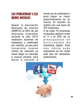 10
LAS PUBLICIDAD Y LAS
REDES SOCIALES
Según la Asociación
Mexicana de Internet
(AMIPCI) el 63% de las
empresas evaluadas
durante el año 2012
realizaron acciones de
marketing y publicidad
por internet, ya sea para
c o n q u i s t a r n u e v o s
nichos de mercado ya
hacer llegar su mensaje
a nuevos clientes, para
darse a conocer a
través de la publicidad o
para lograr un mejor
posicionamiento de su
marca. El estudio se
realizó con una base de
327 empresas.
4 de cada 10 empresas
evaluadas dedican entre
el 11 y el 20% de su
p r e s u p u e s t o e n
a c t i v i d a d e s d e
marketing digital. Esto
n o s i n d i c a c u á n
importante se ha vuelto
éste tipo de campañas
publicitarias.
 