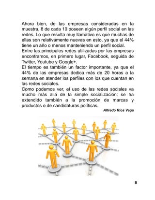 11
Ahora bien, de las empresas consideradas en la
muestra, 8 de cada 10 poseen algún perfil social en las
redes. Lo que resulta muy llamativo es que muchas de
ellas son relativamente nuevas en esto, ya que el 44%
tiene un año o menos manteniendo un perfil social.
Entre las principales redes utilizadas por las empresas
encontramos, en primero lugar, Facebook, seguida de
Twitter, Youtube y Google+.
El tiempo es también un factor importante, ya que el
44% de las empresas dedica más de 20 horas a la
semana en atender los perfiles con los que cuentan en
las redes sociales.
Como podemos ver, el uso de las redes sociales va
mucho más allá de la simple socialización: se ha
extendido también a la promoción de marcas y
productos o de candidaturas políticas.
Alfredo Ríos Vega
 