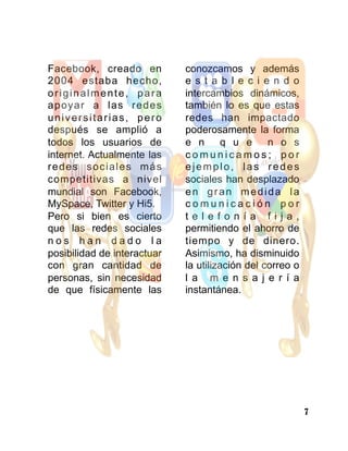 7
Facebook, creado en
2004 estaba hecho,
originalmente, para
apoyar a las redes
universitarias, pero
después se amplió a
todos los usuarios de
internet. Actualmente las
redes sociales más
competitivas a nivel
mundial son Facebook,
MySpace, Twitter y Hi5.
Pero si bien es cierto
que las redes sociales
n o s h a n d a d o l a
posibilidad de interactuar
con gran cantidad de
personas, sin necesidad
de que físicamente las
conozcamos y además
e s t a b l e c i e n d o
intercambios dinámicos,
también lo es que estas
redes han impactado
poderosamente la forma
e n q u e n o s
c o m u n i c a m o s ; p o r
ejemplo, las redes
sociales han desplazado
en gran medida la
c o m u n i c a c i ó n p o r
t e l e f o n í a f i j a ,
permitiendo el ahorro de
tiempo y de dinero.
Asimismo, ha disminuido
la utilización del correo o
l a m e n s a j e r í a
instantánea.
 
