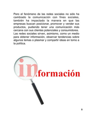 8
Pero el fenómeno de las redes sociales no sólo ha
cambiado la comunicación con fines sociales,
también ha impactado la manera en que las
empresas buscan posicionar, promover y vender sus
productos, pudiendo tener una comunicación más
cercana con sus clientes potenciales y consumidores.
Las redes sociales sirven, asimismo, como un medio
para obtener información, observar tendencias sobre
algunos temas o plasmar y compartir ideas en torno a
la política.
 