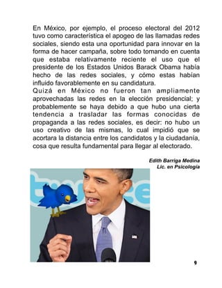 9
En México, por ejemplo, el proceso electoral del 2012
tuvo como característica el apogeo de las llamadas redes
sociales, siendo esta una oportunidad para innovar en la
forma de hacer campaña, sobre todo tomando en cuenta
que estaba relativamente reciente el uso que el
presidente de los Estados Unidos Barack Obama había
hecho de las redes sociales, y cómo estas habían
influido favorablemente en su candidatura.
Quizá en México no fueron tan ampliamente
aprovechadas las redes en la elección presidencial; y
probablemente se haya debido a que hubo una cierta
tendencia a trasladar las formas conocidas de
propaganda a las redes sociales, es decir: no hubo un
uso creativo de las mismas, lo cual impidió que se
acortara la distancia entre los candidatos y la ciudadanía,
cosa que resulta fundamental para llegar al electorado.
Edith Barriga Medina
Lic. en Psicología
 