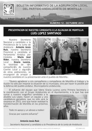 NUMERO 12 - OCTUBRE 2014 
13&4&/5"$*0/%/64530$/%*%50--$-%*%.0/5*-- 
-6*4-01;4/5*(0 
 Nuestro Secretario 
Nacional y candidato a la 
Presidencia de la Junta de 
Andalucía - Antonio Jesús 
Ruiz, nuestra Secretaria 
Provincial y candidata al 
Parlamento Andaluz por 
Córdoba - María José 
Ríder, nuestra Secretaria 
Local - Gracia Lucena, 
la totalidad de l@s 
compañer@s de nuestro 
Comité Local y algun@s 
de otras poblaciones, se 
encargaron de arropar a 
nuestro candidato en su presentación ante el pueblo de Mon!lla . 
“Quiero agradecer a mis compañeros y compañeras de Mon!lla el trabajo y la 
ilusión no sólo por mejorar la situación de su municipio, sino por hacer lo posible por 
la defensa del pueblo andaluz. Municipalismo andalucista. 
El esfuerzo del equipo que lidera Gracia Lucena como Primera Secretaria y 
la coordinación con el Grupo Andalucista en el Ayuntamiento, a la que hay que 
sumar a nuestro magnífico candidato a la 
alcaldía Luis López, hacen un equipo y una 
candidatura ganadora, que no sólo será la 
sorpresa en 2015, sino que harán realidad la 
transformación de Mon!lla en los próximos 
años. 
Todo mi apoyo y un abrazo a todos! 
Gracias por vuestro esfuerzo” 
Antonio Jesús Ruíz 
Secretario Nacional y candidato a la Presidencia de la Junta de Andalucía 
BOLETIN INFORMATIVO DE LA AGRUPACION LOCAL DEL PARTIDO ANDALUCISTA DE MONTILLA OCTUBRE 2014 
 