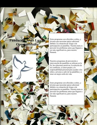 Fundación Jesús Luz de
Oportunidades
Estos programas son ofrecidos a niños, y
jóvenes que necesitan apoyo adicional
debido a su situación de riesgo o de
participación en pandillas. Nuestra meta es
prevenir los problemas antes que lleguen a
ser más significativos, para nuestro
Panamá.
Nuestros programas de prevención e
intervención de pandillas se enfocan en la
Fe, las relaciones positivas, la solución de
los conflictos, el amor propio y la
responsabilidad personal para ayudar a los
niños y jóvenes a salir de las pandillas y a
tener un mejor estilo de vida.
Estos programas son ofrecidos a niños, y
jóvenes que necesitan apoyo adicional
debido a su situación de riesgo o de
participación en pandillas. Nuestra meta es
prevenir los problemas antes que lleguen a
ser más significativos, para nuestro
Panamá.
6
 