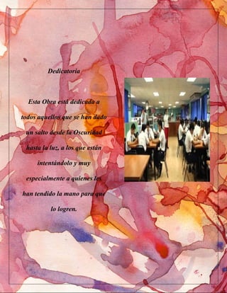 Dedicatoria
Esta Obra está dedicada a
todos aquellos que se han dado
un salto desde la Oscuridad
hasta la luz, a los que están
intentándolo y muy
especialmente a quienes les
han tendido la mano para que
lo logren.
 