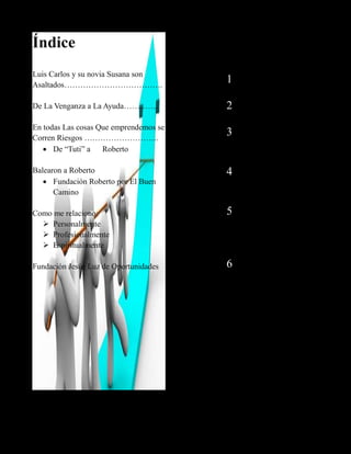 Índice
Luis Carlos y su novia Susana son
Asaltados……………………………….
De La Venganza a La Ayuda………….
En todas Las cosas Que emprendemos se
Corren Riesgos ……………………….
 De “Tuti” a Roberto
Balearon a Roberto
 Fundación Roberto por El Buen
Camino
Como me relaciono:
 Personalmente
 Profesionalmente
 Espiritualmente
Fundación Jesús Luz de Oportunidades
1
1
2
3
4
5
6
 
