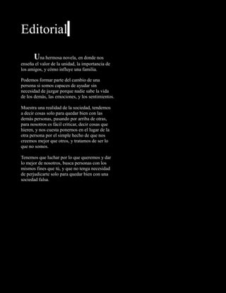 Editorial
Una hermosa novela, en donde nos
enseña el valor de la unidad, la importancia de
los amigos, y cómo influye una familia.
Podemos formar parte del cambio de una
persona si somos capaces de ayudar sin
necesidad de juzgar porque nadie sabe la vida
de los demás, las emociones, y los sentimientos.
Muestra una realidad de la sociedad, tendemos
a decir cosas solo para quedar bien con las
demás personas, pasando por arriba de otras,
para nosotros es fácil criticar, decir cosas que
hieren, y nos cuesta ponernos en el lugar de la
otra persona por el simple hecho de que nos
creemos mejor que otros, y tratamos de ser lo
que no somos.
Tenemos que luchar por lo que queremos y dar
lo mejor de nosotros, busca personas con los
mismos fines que tú, y que no tenga necesidad
de perjudicarte solo para quedar bien con una
sociedad falsa.
 