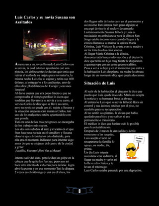 Luis Carlos y su novia Susana son
Asaltados
Amenazan a un joven llamado Luis Carlos con
su novia, la cual estaban apuntando con una
pistola, los delincuentes le decían que tenía que
retirar el saldo de su tarjeta para no matarla, la
misma noche Luis fue al cajero y retira sus 400
dólares, al entregarlo a los asaltantes, uno de
ellos dice ¡Rabiblancos del Carajo! ¡son unos
limpios!
Al darse cuenta que era poco dinero y que no
compensaba el tiempo perdido le dicen que
tendrían que llevarse a su novia y a su carro, al
ver eso Carlos le dice que se lleve su carro,
pero su novia se queda con él, sujeta a Susana y
la situación empeora casi matan a Carlos, tuti
uno de los maleantes estaba apuntándolo con
una pistola.
Tuti era uno de los más peligrosos se encargaba
de los trabajos más sucios.
Los dos son subidos al auto y el carro en el que
iban hace una parada en el semáforo y Susana
observa que el conductor esta distraído, para
ella era el momento indicado para intentar algo
antes de que se alejaran del centro de la ciudad
y grito:
¡Auxilio, Socorro!¡Nos Van a Matar!
Intento salir del auto, pero le dan un golpe en la
cabeza que le quita las fuerzas, pero aun así
hace otro intento de esfuerzo para zafarse, logra
abrir la puerta y en ese momento Tuti le dispara
2 veces en el estómago y una en el tórax, los
dos llegan salir del auto caen en el pavimento y
así mismo Tuti intenta huir, pero alguien se
encargó de tirarlo al suelo y desarmarlo.
Lastimosamente Susana fallece y Luis es
trasladado en ambulancia para la clínica San
Jorge estaba inconsciente cuando llegan a la
clínica llaman a su mama la señora María
Cristina, Luis Vivía en la cresta con su madre y
su tía Irma las dos eran viudas.
Al llegar María Cristina a la clínica,
desconcertada busca información y el doctor le
dice que tenía un hijo muy fuerte le dispararon
a quemarropa con un arma grueso calibre.
Pasa a ver a su hijo y en el momento que entra a
la habitación Luis despierta, su madre lo abraza
luego de un momento dice que quería descansar.
Situación de Luis
Al salir de la habitación el cirujano le dice que
pueda que Luis quede invalido, María no acepta
la noticia y su hermana Irma la abraza.
Al enterarse Luis que su novia falleció llora sin
control y sus ánimos estaban por el piso, no
ayudaba para su recuperación.
Al no sentir sus piernas, le dicen que había
quedado paralítico y no sabían si era
permanente o transitorio.
El médico le dice que harían todo lo posible
para la rehabilitación.
Después de 3 meses le dan salida y debió
someterse a las terapias,
Luis acepta el reto de
recuperarse la familia lo
apoya, su madre, tía,
prima.
Un día Luis intenta
suicidarse con sedantes, al
llegar su madre y verlo así
lo lleva a la clínica y le
lavan el estómago.
Luis Carlos estaba pasando por una depresión.
1
 
