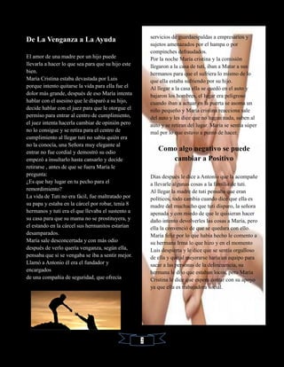 De La Venganza a La Ayuda
El amor de una madre por un hijo puede
llevarla a hacer lo que sea para que su hijo este
bien.
María Cristina estaba devastada por Luis
porque intento quitarse la vida para ella fue el
dolor más grande, después de eso María intenta
hablar con el asesino que le disparó a su hijo,
decide hablar con el juez para que le otorgue el
permiso para entrar al centro de cumplimiento,
el juez intenta hacerla cambiar de opinión pero
no lo consigue y se retira para el centro de
cumplimiento al llegar tuti no sabía quién era
no la conocía, una Señora muy elegante al
entrar no fue cordial y demostró su odio
empezó a insultarlo hasta cansarlo y decide
retirarse , antes de que se fuera María le
pregunta:
¿Es que hay lugar en tu pecho para el
remordimiento?
La vida de Tuti no era fácil, fue maltratado por
su papa y estaba en la cárcel por robar, tenía 8
hermanos y tuti era el que llevaba el sustento a
su casa para que su mama no se prostituyera, y
el estando en la cárcel sus hermanitos estarían
desamparados.
María sale desconcertada y con más odio
después de verlo quería venganza, según ella,
pensaba que si se vengaba se iba a sentir mejor.
Llamó a Antonio él era el fundador y
encargados
de una compañía de seguridad, que ofrecía
servicios de guardaespaldas a empresarios y
sujetos amenazados por el hampa o por
compinches defraudados.
Por la noche María cristina y la comisión
llegaron a la casa de tuti, iban a Matar a sus
hermanos para que el sufriera lo mismo de lo
que ella estaba sufriendo por su hijo.
Al llegar a la casa ella se quedó en el auto y
bajaron los hombres, el lugar era peligroso
cuando iban a actuar en la puerta se asoma un
niño pequeño y María cristina reacciona sale
del auto y les dice que no hagan nada, suben al
auto y se retiran del lugar. María se sentía súper
mal por lo que estuvo a punto de hacer.
Como algo negativo se puede
cambiar a Positivo
Días después le dice a Antonio que la acompañe
a llevarle algunas cosas a la familia de tuti.
Al llegar la madre de tuti pensaba que eran
políticos, todo cambia cuando dice que ella es
madre del muchacho que tuti disparo, la señora
apenada y con miedo de que le quisieran hacer
daño intento devolverles las cosas a María, pero
ella la convenció de que se quedara con ello.
María feliz por lo que había hecho le comento a
su hermana Irma lo que hizo y en el momento
Luis despierta y le dice que se sentía orgulloso
de ella y que al mejorarse haría un equipo para
sacar a las personas de la delincuencia, su
hermana le dijo que estaban locos, pero María
Cristina le dice que espera contar con su apoyo
ya que ella es trabajadora social.
2
 