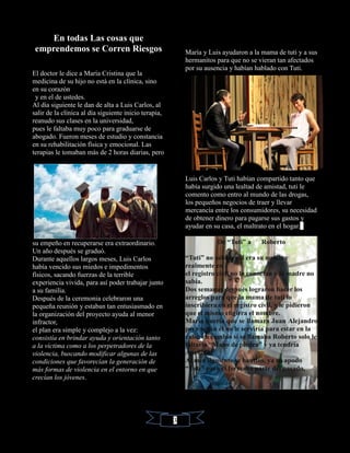 En todas Las cosas que
emprendemos se Corren Riesgos
El doctor le dice a María Cristina que la
medicina de su hijo no está en la clínica, sino
en su corazón
y en el de ustedes.
Al día siguiente le dan de alta a Luis Carlos, al
salir de la clínica al día siguiente inicio terapia,
reanudo sus clases en la universidad,
pues le faltaba muy poco para graduarse de
abogado. Fueron meses de estudio y constancia
en su rehabilitación física y emocional. Las
terapias le tomaban más de 2 horas diarias, pero
su empeño en recuperarse era extraordinario.
Un año después se graduó.
Durante aquellos largos meses, Luis Carlos
había vencido sus miedos e impedimentos
físicos, sacando fuerzas de la terrible
experiencia vivida, para así poder trabajar junto
a su familia.
Después de la ceremonia celebraron una
pequeña reunión y estaban tan entusiasmado en
la organización del proyecto ayuda al menor
infractor,
el plan era simple y complejo a la vez:
consistía en brindar ayuda y orientación tanto
a la víctima como a los perpetradores de la
violencia, buscando modificar algunas de las
condiciones que favorecían la generación de
más formas de violencia en el entorno en que
crecían los jóvenes.
María y Luis ayudaron a la mama de tuti y a sus
hermanitos para que no se vieran tan afectados
por su ausencia y habían hablado con Tuti.
Luis Carlos y Tuti habían compartido tanto que
había surgido una lealtad de amistad, tuti le
comento como entro al mundo de las drogas,
los pequeños negocios de traer y llevar
mercancía entre los consumidores, su necesidad
de obtener dinero para pagarse sus gastos y
ayudar en su casa, el maltrato en el hogar.
De “Tuti” a Roberto
“Tuti” no sabía cuál era su nombre
realmente en
el registro civil no lo conocían y la madre no
sabía.
Dos semanas después lograron hacer los
arreglos para que la mama de tuti lo
inscribiera en el registro civil, y le pidieron
que el mismo eligiera el nombre.
María quería que se llamara Juan Alejandro,
pero según él no le serviría para estar en la
calle, en cambio sí se llamaba Roberto solo le
faltaría “Mano de piedra” y ya tendría
Apellido.
Al mes siguiente se bautizó, ya su apodo
“Tuti” para el formaba parte del pasado,
3
 