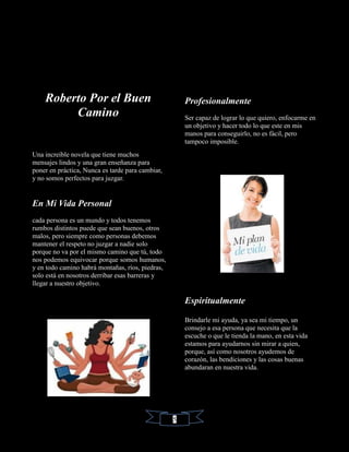 Roberto Por el Buen
Camino
Una increíble novela que tiene muchos
mensajes lindos y una gran enseñanza para
poner en práctica, Nunca es tarde para cambiar,
y no somos perfectos para juzgar.
En Mi Vida Personal
cada persona es un mundo y todos tenemos
rumbos distintos puede que sean buenos, otros
malos, pero siempre como personas debemos
mantener el respeto no juzgar a nadie solo
porque no va por el mismo camino que tú, todo
nos podemos equivocar porque somos humanos,
y en todo camino habrá montañas, ríos, piedras,
solo está en nosotros derribar esas barreras y
llegar a nuestro objetivo.
Profesionalmente
Ser capaz de lograr lo que quiero, enfocarme en
un objetivo y hacer todo lo que este en mis
manos para conseguirlo, no es fácil, pero
tampoco imposible.
Espiritualmente
Brindarle mi ayuda, ya sea mi tiempo, un
consejo a esa persona que necesita que la
escuche o que le tienda la mano, en esta vida
estamos para ayudarnos sin mirar a quien,
porque, así como nosotros ayudemos de
corazón, las bendiciones y las cosas buenas
abundaran en nuestra vida.
5
 