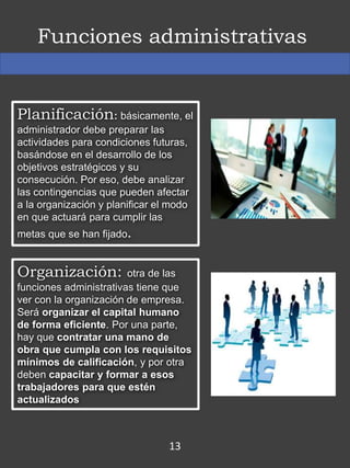 Funciones administrativas
Planificación: básicamente, el
administrador debe preparar las
actividades para condiciones futuras,
basándose en el desarrollo de los
objetivos estratégicos y su
consecución. Por eso, debe analizar
las contingencias que pueden afectar
a la organización y planificar el modo
en que actuará para cumplir las
metas que se han fijado.
Organización: otra de las
funciones administrativas tiene que
ver con la organización de empresa.
Será organizar el capital humano
de forma eficiente. Por una parte,
hay que contratar una mano de
obra que cumpla con los requisitos
mínimos de calificación, y por otra
deben capacitar y formar a esos
trabajadores para que estén
actualizados
13
 