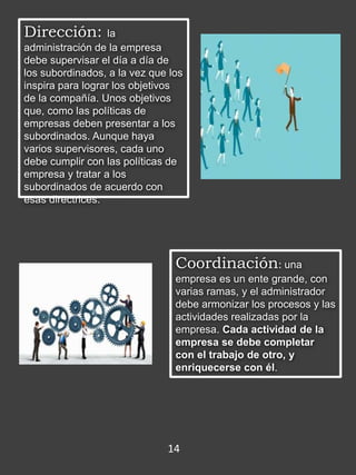 Dirección: la
administración de la empresa
debe supervisar el día a día de
los subordinados, a la vez que los
inspira para lograr los objetivos
de la compañía. Unos objetivos
que, como las políticas de
empresas deben presentar a los
subordinados. Aunque haya
varios supervisores, cada uno
debe cumplir con las políticas de
empresa y tratar a los
subordinados de acuerdo con
esas directrices.
Coordinación: una
empresa es un ente grande, con
varias ramas, y el administrador
debe armonizar los procesos y las
actividades realizadas por la
empresa. Cada actividad de la
empresa se debe completar
con el trabajo de otro, y
enriquecerse con él.
14
 
