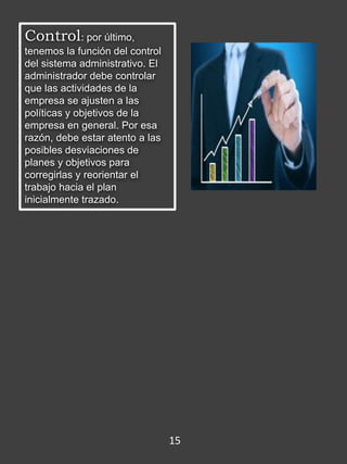 Control: por último,
tenemos la función del control
del sistema administrativo. El
administrador debe controlar
que las actividades de la
empresa se ajusten a las
políticas y objetivos de la
empresa en general. Por esa
razón, debe estar atento a las
posibles desviaciones de
planes y objetivos para
corregirlas y reorientar el
trabajo hacia el plan
inicialmente trazado.
15
 