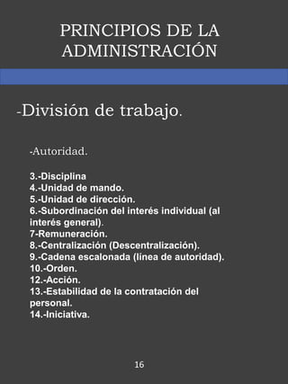 PRINCIPIOS DE LA
ADMINISTRACIÓN
-División de trabajo.
-Autoridad.
3.-Disciplina
4.-Unidad de mando.
5.-Unidad de dirección.
6.-Subordinación del interés individual (al
interés general).
7-Remuneración.
8.-Centralización (Descentralización).
9.-Cadena escalonada (línea de autoridad).
10.-Orden.
12.-Acción.
13.-Estabilidad de la contratación del
personal.
14.-Iniciativa.
16
 