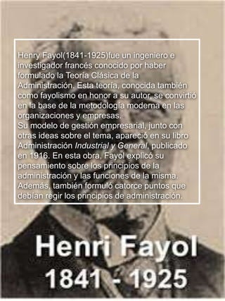 18
Henry Fayol(1841-1925)fue un ingeniero e
investigador francés conocido por haber
formulado la Teoría Clásica de la
Administración. Esta teoría, conocida también
como fayolismo en honor a su autor, se convirtió
en la base de la metodología moderna en las
organizaciones y empresas.
Su modelo de gestión empresarial, junto con
otras ideas sobre el tema, apareció en su libro
Administración Industrial y General, publicado
en 1916. En esta obra, Fayol explicó su
pensamiento sobre los principios de la
administración y las funciones de la misma.
Además, también formuló catorce puntos que
debían regir los principios de administración.
 
