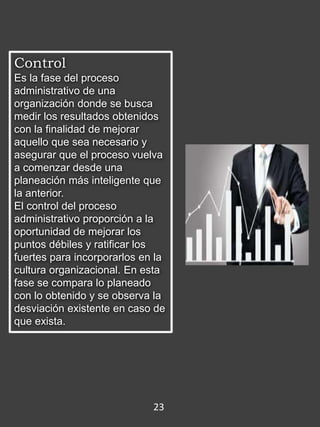Control
Es la fase del proceso
administrativo de una
organización donde se busca
medir los resultados obtenidos
con la finalidad de mejorar
aquello que sea necesario y
asegurar que el proceso vuelva
a comenzar desde una
planeación más inteligente que
la anterior.
El control del proceso
administrativo proporción a la
oportunidad de mejorar los
puntos débiles y ratificar los
fuertes para incorporarlos en la
cultura organizacional. En esta
fase se compara lo planeado
con lo obtenido y se observa la
desviación existente en caso de
que exista.
23
 