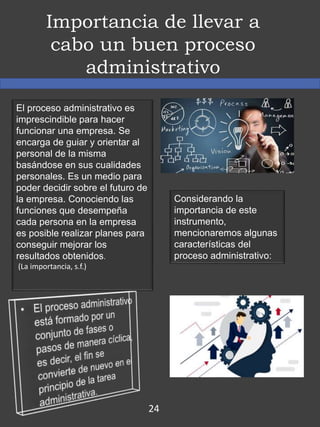 Importancia de llevar a
cabo un buen proceso
administrativo
El proceso administrativo es
imprescindible para hacer
funcionar una empresa. Se
encarga de guiar y orientar al
personal de la misma
basándose en sus cualidades
personales. Es un medio para
poder decidir sobre el futuro de
la empresa. Conociendo las
funciones que desempeña
cada persona en la empresa
es posible realizar planes para
conseguir mejorar los
resultados obtenidos.
(La importancia, s.f.)
Considerando la
importancia de este
instrumento,
mencionaremos algunas
características del
proceso administrativo:
24
 