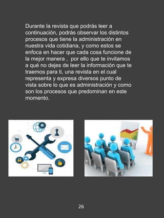 Durante la revista que podrás leer a
continuación, podrás observar los distintos
procesos que tiene la administración en
nuestra vida cotidiana, y como estos se
enfoca en hacer que cada cosa funcione de
la mejor manera , por ello que te invitamos
a qué no dejes de leer la información que te
traemos para ti, una revista en el cual
representa y expresa diversos punto de
vista sobre lo que es administración y como
son los procesos que predominan en este
momento.
26
 