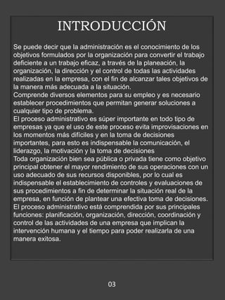 INTRODUCCIÓN
Se puede decir que la administración es el conocimiento de los
objetivos formulados por la organización para convertir el trabajo
deficiente a un trabajo eficaz, a través de la planeación, la
organización, la dirección y el control de todas las actividades
realizadas en la empresa, con el fin de alcanzar tales objetivos de
la manera más adecuada a la situación.
Comprende diversos elementos para su empleo y es necesario
establecer procedimientos que permitan generar soluciones a
cualquier tipo de problema.
El proceso administrativo es súper importante en todo tipo de
empresas ya que el uso de este proceso evita improvisaciones en
los momentos más difíciles y en la toma de decisiones
importantes, para esto es indispensable la comunicación, el
liderazgo, la motivación y la toma de decisiones
Toda organización bien sea pública o privada tiene como objetivo
principal obtener el mayor rendimiento de sus operaciones con un
uso adecuado de sus recursos disponibles, por lo cual es
indispensable el establecimiento de controles y evaluaciones de
sus procedimientos a fin de determinar la situación real de la
empresa, en función de plantear una efectiva toma de decisiones.
El proceso administrativo está comprendida por sus principales
funciones: planificación, organización, dirección, coordinación y
control de las actividades de una empresa que implican la
intervención humana y el tiempo para poder realizarla de una
manera exitosa.
03
 