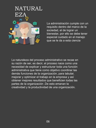NATURAL
EZA
La administración cumple con un
requisito dentro del marco de la
sociedad, el de lograr un
bienestar, por ello se debe tener
especial cuidado en el manejo
que se le da a esta ciencia
La naturaleza del proceso administrativo se recae en
su razón de ser, es decir, el proceso nace como una
necesidad de explicar y estructurar toda una función
administrativa que tiene como objetivo coordinar las
demás funciones de la organización, para tabular,
mejorar y optimizar el trabajo en la empresa y así
obtener mejores resultados que beneficien todas las
partes de la organización .De esto emanan la
creatividad y la productividad de una organización.
06
 
