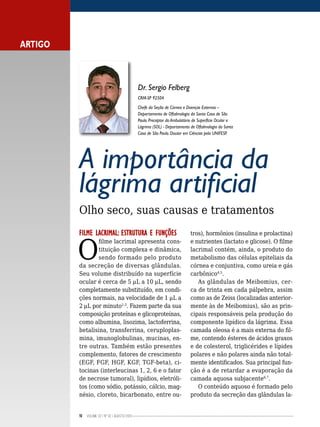 10 Volume 02 | No
02 | agosto/2013
A importância da
lágrima artificial
Olho seco, suas causas e tratamentos
FILME LACRIMAL: ESTRUTURA E FUNÇÕES
O
filme lacrimal apresenta cons-
tituição complexa e dinâmica,
sendo formado pelo produto
da secreção de diversas glândulas.
Seu volume distribuído na superfície
ocular é cerca de 5 mL a 10 mL, sendo
completamente substituído, em condi-
ções normais, na velocidade de 1 mL a
2 mL por minuto1-3
. Fazem parte da sua
composição proteínas e glicoproteínas,
como albumina, lisozima, lactoferrina,
betalisina, transferrina, ceruploplas-
mina, imunoglobulinas, mucinas, en-
tre outras. Também estão presentes
complemento, fatores de crescimento
(EGF, FGF, HGF, KGF, TGF-beta), ci-
tocinas (interleucinas 1, 2, 6 e o fator
de necrose tumoral), lipídios, eletróli-
tos (como sódio, potássio, cálcio, mag-
nésio, cloreto, bicarbonato, entre ou-
tros), hormônios (insulina e prolactina)
e nutrientes (lactato e glicose). O filme
lacrimal contém, ainda, o produto do
metabolismo das células epiteliais da
córnea e conjuntiva, como ureia e gás
carbônico4,5
.
As glândulas de Meibomius, cer-
ca de trinta em cada pálpebra, assim
como as de Zeiss (localizadas anterior-
mente às de Meibomius), são as prin-
cipais responsáveis pela produção do
componente lipídico da lágrima. Essa
camada oleosa é a mais externa do fil-
me, contendo ésteres de ácidos graxos
e de colesterol, triglicérides e lípides
polares e não polares ainda não total-
mente identificados. Sua principal fun-
ção é a de retardar a evaporação da
camada aquosa subjacente6,7
.
O conteúdo aquoso é formado pelo
produto da secreção das glândulas la-
ARTIGO
Dr. Sergio Felberg
CRM-SP 92504
Chefe da Seção de Córnea e Doenças Externas –
Departamento de Oftalmologia da Santa Casa de São
Paulo. Preceptor do Ambulatório de Superfície Ocular e
Lágrima (SOL) - Departamento de Oftalmologia da Santa
Casa de São Paulo. Doutor em Ciências pela UNIFESP.
 