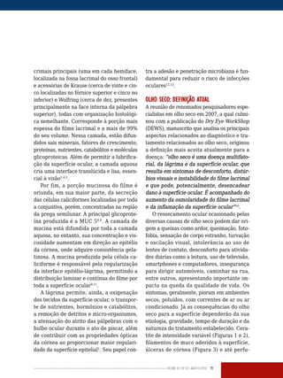 Volume 02 | No
02 | agosto/2013 11
crimais principais (uma em cada hemiface,
localizada na fossa lacrimal do osso frontal)
e acessórias de Krause (cerca de vinte e cin-
co localizadas no fórnice superior e cinco no
inferior) e Wolfring (cerca de dez, presentes
principalmente na face interna da pálpebra
superior), todas com organização histológi-
ca semelhante. Corresponde à porção mais
espessa do filme lacrimal e a mais de 99%
do seu volume. Nessa camada, estão difun-
didos sais minerais, fatores de crescimento,
proteínas, nutrientes, catabólitos e moléculas
glicoproteicas. Além de permitir a lubrifica-
ção da superfície ocular, a camada aquosa
cria uma interface translúcida e lisa, essen-
cial à visão1,4,5
.
Por fim, a porção mucinosa do filme é
oriunda, em sua maior parte, da secreção
das células caliciformes localizadas por toda
a conjuntiva, porém, concentradas na região
da prega semilunar. A principal glicoprote-
ína produzida é a MUC 58,9
. A camada de
mucina está difundida por toda a camada
aquosa, no entanto, sua concentração e vis-
cosidade aumentam em direção ao epitélio
da córnea, onde adquire consistência gela-
tinosa. A mucina produzida pela célula ca-
liciforme é responsável pela regularização
da interface epitélio-lágrima, permitindo a
distribuição laminar e contínua do filme por
toda a superfície ocular9-11
.
A lágrima permite, ainda, a oxigenação
dos tecidos da superfície ocular, o transpor-
te de nutrientes, hormônios e catabólitos,
a remoção de detritos e micro-organismos,
a atenuação do atrito das pálpebras com o
bulbo ocular durante o ato de piscar, além
de contribuir com as propriedades ópticas
da córnea ao proporcionar maior regulari-
dade da superfície epitelial1
. Seu papel con-
tra a adesão e penetração microbiana é fun-
damental para reduzir o risco de infecções
oculares12,13
.
OLHO SECO: DEFINIÇÃO ATUAL
A reunião de renomados pesquisadores espe-
cialistas em olho seco em 2007, a qual culmi-
nou com a publicação do Dry Eye WorkShop
(DEWS), manuscrito que analisa os principais
aspectos relacionados ao diagnóstico e tra-
tamento relacionados ao olho seco, originou
a definição mais aceita atualmente para a
doença: “olho seco é uma doença multifato-
rial, da lágrima e da superfície ocular, que
resulta em sintomas de desconforto, distúr-
bios visuais e instabilidade do filme lacrimal
e que pode, potencialmente, desencadear
dano à superfície ocular. É acompanhado do
aumento da osmolaridade do filme lacrimal
e da inflamação da superfície ocular”14
.
O ressecamento ocular ocasionado pelas
diversas causas de olho seco podem dar ori-
gem a queixas como ardor, queimação, foto-
fobia, sensação de corpo estranho, turvação
e oscilação visual, intolerância ao uso de
lentes de contato, desconforto para ativida-
des diárias como a leitura, uso de televisão,
smartphones e computadores, insegurança
para dirigir automóveis, caminhar na rua,
entre outros, apresentando importante im-
pacto na queda da qualidade de vida. Os
sintomas, geralmente, pioram em ambientes
secos, poluídos, com correntes de ar ou ar
condicionado. Já as consequências do olho
seco para a superfície dependerão da sua
etiologia, gravidade, tempo de duração e da
natureza do tratamento estabelecido. Cera-
tite de intensidade variável (Figuras 1 e 2),
filamentos de muco aderidos à superfície,
úlceras de córnea (Figura 3) e até perfu-
 