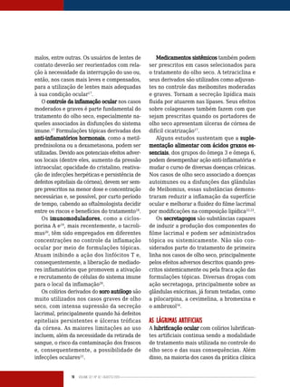 16 Volume 02 | No
02 | agosto/2013
malos, entre outras. Os usuários de lentes de
contato deverão ser reorientados com rela-
ção à necessidade da interrupção do uso ou,
então, nos casos mais leves e compensados,
para a utilização de lentes mais adequadas
à sua condição ocular17
.
O controle da inflamação ocular nos casos
moderados e graves é parte fundamental do
tratamento do olho seco, especialmente na-
queles associados às disfunções do sistema
imune.17
Formulações tópicas derivadas dos
anti-inflamatórios hormonais, como a metil-
prednisolona ou a dexametasona, podem ser
utilizadas. Devido aos potenciais efeitos adver-
sos locais (dentre eles, aumento da pressão
intraocular, opacidade do cristalino, reativa-
ção de infecções herpéticas e persistência de
defeitos epiteliais da córnea), devem ser sem-
pre prescritos na menor dose e concentração
necessárias e, se possível, por curto período
de tempo, cabendo ao oftalmologista decidir
entre os riscos e benefícios do tratamento18
.
Os imunomoduladores, como a ciclos-
porina A e19
, mais recentemente, o tacroli-
mus20
, têm sido empregados em diferentes
concentrações no controle da inflamação
ocular por meio de formulações tópicas.
Atuam inibindo a ação dos linfócitos T e,
consequentemente, a liberação de mediado-
res inflamatórios que promovem a ativação
e recrutamento de células do sistema imune
para o local da inflamação20
.
Os colírios derivados do soro autólogo são
muito utilizados nos casos graves de olho
seco, com intensa supressão da secreção
lacrimal, principalmente quando há defeitos
epiteliais persistentes e úlceras tróficas
da córnea. As maiores limitações ao uso
incluem, além da necessidade da retirada de
sangue, o risco da contaminação dos frascos
e, consequentemente, a possibilidade de
infecções oculares21
.
Medicamentos sistêmicos também podem
ser prescritos em casos selecionados para
o tratamento do olho seco. A tetraciclina e
seus derivados são utilizados como adjuvan-
tes no controle das meibomites moderadas
e graves. Tornam a secreção lipídica mais
fluida por atuarem nas lípases. Seus efeitos
sobre colagenases também fazem com que
sejam prescritas quando os portadores de
olho seco apresentam úlceras de córnea de
difícil cicatrização17
.
Alguns estudos sustentam que a suple-
mentação alimentar com ácidos graxos es-
senciais, dos grupos do ômega 3 e ômega 6,
podem desempenhar ação anti-inflamatória e
mudar o curso de diversas doenças crônicas.
Nos casos de olho seco associado a doenças
autoimunes ou a disfunções das glândulas
de Meibomius, essas substâncias demons-
traram reduzir a inflamação da superfície
ocular e melhorar a fluidez do filme lacrimal
por modificações na composição lipídica22,23
.
Os secretagogos são substâncias capazes
de induzir a produção dos componentes do
filme lacrimal e podem ser administrados
tópica ou sistemicamente. Não são con-
siderados parte do tratamento de primeira
linha nos casos de olho seco, principalmente
pelos efeitos adversos descritos quando pres-
critos sistemicamente ou pela fraca ação das
formulações tópicas. Diversas drogas com
ação secretagoga, principalmente sobre as
glândulas exócrinas, já foram testadas, como
a pilocarpina, a cevimelina, a bromexina e
o ambroxol16
.
AS LÁGRIMAS ARTIFICIAIS
A lubrificação ocular com colírios lubrifican-
tes artificiais continua sendo a modalidade
de tratamento mais utilizada no controle do
olho seco e das suas consequências. Além
disso, na maioria dos casos da prática clínica
 