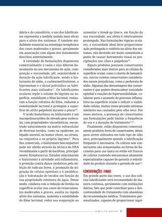 Volume 02 | No
02 | agosto/2013 17
diária e do consultório, o uso dos lubrifican-
tes representa a medida isolada mais eficaz
para o alívio dos sintomas. É também mo-
dalidade essencial na estratégia terapêutica
dos casos moderados e graves, geralmente
em associação com algum dos tratamentos
descritos anteriormente.
A variedade de formulações disponíveis
comercialmente é vasta e elas diferem ba-
sicamente no seu mecanismo de ação, com-
posição e viscosidade, pH, osmolaridade e
duração da ação lubrificante, sendo o hia-
luronato de sódio, a carboximetilcelulose, a
hipromelose e o álcool polivinílico os lubri-
ficantes mais utilizados17
. Os lubrificantes
oculares repõe o volume de lágrima na su-
perfície, estabilizam o filme lacrimal, restau-
ram a função refrativa do filme, reduzem a
osmolaridade lacrimal e protegem a super-
fície do atrito palpebral durante o piscar24
.
O ácido hialurônico ou hialuronato é um
mucopolissacarídeo de elevado peso molecu-
lar, com propriedades viscoelásticas, encon-
trado naturalmente na matriz extracelular
de diversos tecidos, como na epiderme, no
líquido sinovial, no humor vítreo, na córnea,
na conjuntiva e na própria lágrima25
. Para
fins comerciais, o hialuronato biocompatível
pode ser obtido através da técnica do DNA
recombinante a partir de bactérias, principal-
mente Streptococcus. Estudos relacionaram
o hialuronato à atividade anti-inflamatória,
à proteção contra danos oxidativos pela ini-
bição de radicais livres, à promoção da mi-
gração de células epiteliais e à umidifica-
ção e hidratação de tecidos em função da
sua propriedade retentora de água. Desse
modo, colabora com a redução de feridas na
superfície ocular nos casos de ressecamen-
tos moderados e graves, auxilia no rápido
alívio dos sintomas, aumenta a estabilidade
do filme lacrimal, reduz sua evaporação ao
aumentar o break-up time e, em função da
sua viscosidade, seu efeito é relativamente
prolongado. Nas formulações tópicas ocula-
res, a viscosidade ideal deve proporcionar
ação prolongada e conforto no alívio dos sin-
tomas, não devendo ser muito aumentada a
ponto de causar borramento visual ou pre-
cipitações nos cílios e pálpebras26
.
Alguns produtos possuem conservantes
considerados mais tóxicos para as células da
superfície ocular, como o cloreto de benzalcô-
nio; outros contém conservantes considera-
dos menos prejudiciais, como o perborato de
sódio. Algumas das desvantagens dos conser-
vantes é que podem desencadear toxicidade
epitelial e reações de hipersensibilidade, co-
laborar para o aumento do processo inflama-
tório na superfície ocular e reduzir a viabili-
dade celular, muitas vezes gerando sintomas
similares aos causados pelo olho seco. Por
esses motivos, a presença de conservantes
nas formulações pode limitar a frequência
do uso e a duração do tratamento24,27
.
Finalmente, estão disponíveis comercial-
mente produtos livres de conservantes, ideais
para serem utilizados em todo tipo de olho
seco, principalmente quando a lubrificação
frequente é necessária. Os colírios sem con-
servantes são armazenados na forma de fla-
conetes para uso único ou então em frascos
de colírios contendo mecanismos altamente
especializados capazes de garantir a esterili-
dade do produto durante o período de uso27
.
CONSIDERAÇÕES FINAIS
Em grande parte das vezes, o uso dos colí-
rios lubrificantes será recomendado de ma-
neira contínua, geralmente com instilações
diárias, fato que pode contribuir para a des-
continuidade do tratamento com abandono
da recomendação médica. Tratamentos per-
sonalizados, capazes de proporcionar signi-
 