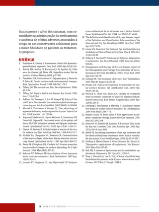 18 Volume 02 | No
02 | agosto/2013
ficativamente o alívio dos sintomas, com co-
modidade na administração do medicamento
e ausência de efeitos adversos associados à
droga ou aos conservantes colaboram para
a maior fidelidade do paciente ao tratamen-
to proposto.
REFERÊNCIAS
1. Tomlinson A, Khanal S. Assessment of tear film dynamics:
quantification approach. Ocul Surf. 2005 Apr;3(2):81-95.
2. Rocha EM, Rocha FJ, Kara-José Jr N, Aguilar AJ. Olho
seco. In: Gomes JAP, Alves MR. Superfície ocular. Rio de
Janeiro: Cultura Médica;2006. p.57-68.
3. Paschides CA, Stefaniotou M, Papageorgiou J, Skourtis
P, Psilas K. Ocular surface and environmental changes.
Acta Ophthalmol Scand. 1998 Feb;76(1):74-7.
4. Tiffany JM. The normal tear film. Dev Ophthalmol. 2008;
41:1-20.
5. Tiffany JM. Tears in health and disease. Eye (Lond). 2003
Nov;17(8):923-6.
6. Sullivan DA, Yamagami H, Liu M, Steagall RJ, Schirra F, Su-
zuki T, et al. Sex steroids, the meibomian gland and evapo-
rative dry eye. Adv Exp Med Biol. 2002;506(Pt A):389-99.
7. Khanal S, Tomlinson A, Diaper CJ. Tear physiology of
aqueous deficiency and evaporative dry eye. Optom Vis
Sci. 2009 Nov;86(11):1235-40.
8. Argueso P, Balaram M, Spurr-Michaud S, Keutmann HT,
Dana MR, Gipson IK. Decreased levels of the goblet cell
mucin MUC5AC in tears of patients with Sjogren syndrome.
Invest Ophthalmol Vis Sci. 2002 Apr;43(4): 1004-11.
9. Gipson IK, Inatomi T. Cellular origin of mucins of the ocu-
lar surface tear film. Adv Exp Med Biol. 1998;438:221-7.
10. Nichols BA, Chiappino ML, Dawson CR. Demonstration
of the mucous layer of the tear film by electron micros-
copy. Invest Ophthalmol Vis Sci. 1985 Apr;26(4):464-73.
11. Berry M, Ellingham RB, Corfield AP. Human preocular
mucins reflect changes in surface physiology. Br J Oph-
thalmol. 2004 Mar;88(3):377-83.
12. deLuise VP, Tabbara KF. Quantitation of tear lysozyme
levels in dry-eye disorders. Arch Ophthalmol. 1983 Apr;
101(4):634-5.
13. Janssen PT, Muytjens HL, van Bijsterveld OP. Nonlyso-
zyme antibacterial factor in human tears. Fact or fiction?
Invest Ophthalmol Vis Sci. 1984 Oct;25(10):1156-60.
14. The definition and classification of dry eye disease: report
of the Definition and Classification Subcommittee of the
International Dry Eye WorkShop (2007). Ocul Surf. 2007
Apr;5(2):75-92.
15. Lemp MA. Report of the National Eye Institute/Industry
workshop on Clinical Trials in Dry Eyes. Clao J. 1995 Oct;
21(4):221-32.
16. Felberg S, Dantas PE. Síndrome de Sjögren: diagnóstico
e tratamento. Arq Bras Oftalmol. 2006 Nov-Dec;69(6):
959-63.
17. Management and therapy of dry eye disease: report of
the Management and Therapy Subcommittee of the In-
ternational Dry Eye WorkShop (2007). Ocul Surf. 2007
Apr;5(2):163-78.
18. Calonge M. The treatment of dry eye. Surv Ophthalmol.
2001 Mar;45 Suppl 2:S227-39.
19. Foulks GN. Topical cyclosporine for treatment of ocu-
lar surface disease. Int Ophthalmol Clin. 2006 Fall;
46(4):105-22.
20. Wyrsch S, Thiel MA, Becht CN. [Safety of treatment
with tacrolimus ointment for anterior segment inflam-
matory diseases]. Klin Monbl Augenheilkd. 2009 Apr;
226(4):234-6.
21. Geerling G, Maclennan S, Hartwig D. Autologous serum
eye drops for ocular surface disorders. Br J Ophthalmol.
2004 Nov;88(11):1467-74.
22. Ramos-Casals M, Brito-Zeron P. New approaches in Sjo-
gren’s syndrome therapy. Expert Rev Clin Immunol. 2007
Mar;3(2):195-204.
23. Roncone M, Bartlett H, Eperjesi F. Essential fatty acids
for dry eye: A review. Cont Lens Anterior Eye. 2010 Apr;
33(2):49-54; quiz 100.
24. Asbell PA. Increasing importance of dry eye syndrome and
the ideal artificial tear: consensus views from a roundta-
ble discussion. Curr Med Res Opin. 2006;22:2149–2157.
25. Gaffney J, Matou-Nasri S, Grau-Olivares M, Slevin M.
Therapeutic applications of hyaluronan. Mol Biosyst.
2010 Mar;6(3):437-43.
26. Rah MJ. A review of hyaluronan and its ophthalmic ap-
plications. Optometry. 2011 Jan;82(1):38-43.
27. Tong L, Petznick A, Lee S, Tan J. Choice of artificial tear
formulation for patients with dry eye: where do we start?
Cornea. 2012 Nov;31 Suppl 1:S32-6.
 