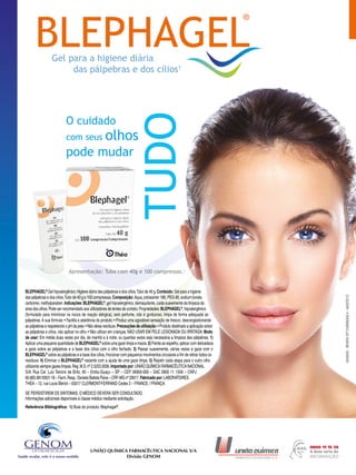 O cuidado
com seus olhos
pode mudar
Referência Bibliográfica: 1) Bula do produto: Blephagel®
.
SE PERSISTIREM OS SINTOMAS, O MÉDICO DEVERÁ SER CONSULTADO.
Informações adicionais disponíveis à classe médica mediante solicitação.
®
RondaPropaganda
UNIÃO QUÍMICA FARMACÊUTICA NACIONAL S/A
Divisão GENOM
BLEPHAGEL®
Gel hipoalergênico.Higiene diária das pálpebras e dos cílios.Tubo de 40 g.Conteúdo: Gel para a higiene
das pálpebras e dos cílios.Tubo de 40 g e 100 compressas.Composição: Aqua, poloxamer 188, PEG-90, sodium borate,
carbomer, methylparaben.Indicações: BLEPHAGEL®
, gel hipoalergênico, demaquilante, cuida suavemente da limpeza da
área dos olhos.Pode ser recomendado aos utilizadores de lentes de contato.Propriedades:BLEPHAGEL®
, hipoalergênico
(formulado para minimizar os riscos de reação alérgica), sem perfume, não é gorduroso, limpa de forma adequada as
pálpebras. A sua fórmula: • Facilita a aderência do produto; • Produz uma agradável sensação de frescor, descongestionando
as pálpebras e respeitando o pH da pele;• Não deixa resíduos.Precauções de utilização:• Produto destinado a aplicação sobre
as pálpebras e cílios, não aplicar no olho; • Não utilizar em crianças. NÃO USAR EM PELE LESIONADA OU IRRITADA.Modo
de usar: Em média duas vezes por dia, de manhã e à noite, ou quantas vezes seja necessária a limpeza das pálpebras. 1)
Aplicar uma pequena quantidade de BLEPHAGEL®
sobre uma gaze limpa e macia.2) Frente ao espelho, aplicar com delicadeza
a gaze sobre as pálpebras e a base dos cílios com o olho fechado. 3) Passar suavemente, várias vezes a gaze com o
BLEPHAGEL®
sobre as pálpebras e a base dos cílios, friccionar com pequenos movimentos circulares a fim de retirar todos os
resíduos. 4) Eliminar o BLEPHAGEL®
restante com a ajuda de uma gaze limpa. 5) Repetir cada etapa para o outro olho
utilizando sempre gazes limpas.Reg.M.S.nº 2.5203.0006.Importado por: UNIÃO QUÍMICA FARMACÊUTICA NACIONAL
S/A. Rua Cel. Luiz Tenório de Brito, 90 – Embu-Guaçu – SP – CEP 06900-000 – SAC 0800 11 1559 – CNPJ
60.665.981/0001-18 – Farm.Resp.:Daniela Batista Paiva – CRF-MG nº 20617.Fabricado por:LABORATOIRES
THÉA – 12, rue Louis Blériot – 63017 CLERMONT-FERRAND Cedex 2 – FRANCE / FRANÇA.
ProduzidoemJunho/20125000935-REVISTAOFTEVIDENCIAS4-AGOSTO13
 