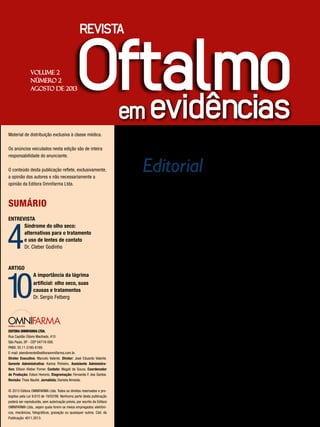 Editorial
Prezado Leitor
O
entrevistado dessa edição da revista
Oftalmo em evidências é o Dr. Cleber
Godinho, que fala sobre a síndrome
do olho seco e as alternativas de tratamento,
inclusive com o uso de lentes de contato.
Na seção artigo, o Dr. Sergio Felberg,
descreve a importância da lágrima artificial
no tratamento e causas do olho seco,
onde o uso dos lubrificantes representa a
medida isolada mais eficaz para o alívio dos
sintomas.
Acreditamos que essa edição, em que
nossos convidados tem a oportunidade de
compartilhar seus conhecimentos, será de
grande utilidade aos oftalmologistas.
Boa leitura !
VOLUME 2
NÚMERO 2
AGOSTO DE 2013
Material de distribuição exclusiva à classe médica.
Os anúncios veiculados nesta edição são de inteira
responsabilidade do anunciante.
O conteúdo desta publicação reflete, exclusivamente,
a opinião dos autores e não necessariamente a
opinião da Editora Omnifarma Ltda.
SUMÁRIO
ENTREVISTA
4
Síndrome do olho seco:
alternativas para o tratamento
e uso de lentes de contato
Dr. Cleber Godinho
ARTIGO
10
A importância da lágrima
artificial: olho seco, suas
causas e tratamentos
Dr. Sergio Felberg
EDITORA OMNIFARMA LTDA.
Rua Capitão Otávio Machado, 410
São Paulo, SP - CEP 04718-000.
PABX: 55.11.5180-6169.
E-mail: atendimento@editoraomnifarma.com.br.
Diretor Executivo: Marcelo Valente. Diretor: José Eduardo Valente.
Gerente Administrativa: Karina Pinheiro. Assistente Administra-
tivo: Ellison Kleber Forner. Contato: Magali de Souza. Coordenador
de Produção: Edson Honorio. Diagramação: Fernando F. dos Santos.
Revisão: Thais Naufel. Jornalista: Daniela Almeida.
© 2013 Editora OMNIFARMA Ltda. Todos os direitos reservados e pro-
tegidos pela Lei 9.610 de 19/02/98. Nenhuma parte desta publicação
poderá ser reproduzida, sem autorização prévia, por escrito da Editora
OMNIFARMA Ltda., sejam quais forem os meios empregados: eletrôni-
cos, mecânicos, fotográficos, gravação ou quaisquer outros. Cód. da
Publicação: 4011.2013.
 