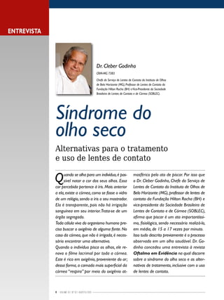 4 Volume 02 | No
02 | agosto/2013
Síndrome do
olho seco
Alternativas para o tratamento
e uso de lentes de contato
Quando se olha para um indivíduo,é pos-
sível notar a cor dos seus olhos. Essa
cor percebida pertence à íris. Mais anterior
a ela,existe a córnea,como se fosse o vidro
de um relógio, sendo a íris o seu mostrador.
Ela é transparente, pois não há irrigação
sanguínea em seu interior.Trata-se de um
órgão segregado.
Toda célula viva do organismo humano pre-
cisa buscar o oxigênio de alguma fonte. No
caso da córnea,que não é irrigada,é neces-
sário encontrar uma alternativa.
Quando o indivíduo pisca os olhos, ele re-
nova o filme lacrimal por toda a córnea.
Este é rico em oxigênio, proveniente do ar;
dessa forma, a camada mais superficial da
córnea “respira” por meio do oxigênio at-
mosférico pelo ato de piscar. Por isso que
o Dr. Cleber Godinho, Chefe do Serviço de
Lentes de Contato do Instituto de Olhos de
Belo Horizonte (MG),professor de lentes de
contato da Fundação Hilton Rocha (BH) e
vice-presidente da Sociedade Brasileira de
Lentes de Contato e de Córnea (SOBLEC),
afirma que piscar é um ato importantíssi-
mo, fisiológico, sendo necessário realizá-lo,
em média, de 15 a 17 vezes por minuto.
Isso tudo descrito previamente é o processo
observado em um olho saudável. Dr. Go-
dinho concedeu uma entrevista à revista
Oftalmo em Evidência na qual discorre
sobre a síndrome do olho seco e as alter-
nativas de tratamento, inclusive com o uso
de lentes de contato.
Dr. Cleber Godinho
CRM-MG 7383
Chefe do Serviço de Lentes de Contato do Instituto de Olhos
de Belo Horizonte (MG), Professor de Lentes de Contato da
Fundação Hilton Rocha (BH) eVice-Presidente da Sociedade
Brasileira de Lentes de Contato e de Córnea (SOBLEC).
ENTREVISTA
 