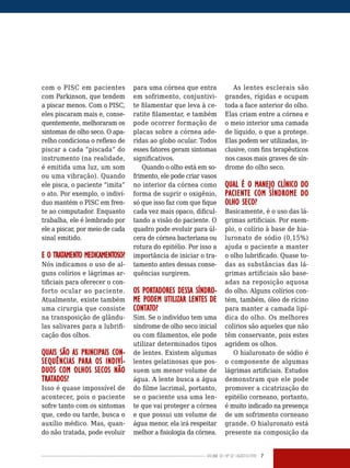 Volume 02 | No
02 | agosto/2013 7
com o PISC em pacientes
com Parkinson, que tendem
a piscar menos. Com o PISC,
eles piscaram mais e, conse-
quentemente, melhoraram os
sintomas de olho seco. O apa-
relho condiciona o reflexo de
piscar a cada “piscada” do
instrumento (na realidade,
é emitida uma luz, um som
ou uma vibração). Quando
ele pisca, o paciente “imita”
o ato. Por exemplo, o indiví-
duo mantém o PISC em fren-
te ao computador. Enquanto
trabalha, ele é lembrado por
ele a piscar, por meio de cada
sinal emitido.
E O TRATAMENTO MEDICAMENTOSO?
Nós indicamos o uso de al-
guns colírios e lágrimas ar-
tificiais para oferecer o con-
forto ocular ao paciente.
Atualmente, existe também
uma cirurgia que consiste
na transposição de glându-
las salivares para a lubrifi-
cação dos olhos.
QUAIS SÃO AS PRINCIPAIS CON-
SEQUÊNCIAS PARA OS INDIVÍ-
DUOS COM OLHOS SECOS NÃO
TRATADOS?
Isso é quase impossível de
acontecer, pois o paciente
sofre tanto com os sintomas
que, cedo ou tarde, busca o
auxílio médico. Mas, quan-
do não tratada, pode evoluir
para uma córnea que entra
em sofrimento, conjuntivi-
te filamentar que leva à ce-
ratite filamentar, e também
pode ocorrer formação de
placas sobre a córnea ade-
ridas ao globo ocular. Todos
esses fatores geram sintomas
significativos.
Quando o olho está em so-
frimento, ele pode criar vasos
no interior da córnea como
forma de suprir o oxigênio,
só que isso faz com que fique
cada vez mais opaco, dificul-
tando a visão do paciente. O
quadro pode evoluir para úl-
cera de córnea bacteriana ou
rotura do epitélio. Por isso a
importância de iniciar o tra-
tamento antes dessas conse-
quências surgirem.
OS PORTADORES DESSA SÍNDRO-
ME PODEM UTILIZAR LENTES DE
CONTATO?
Sim. Se o indivíduo tem uma
síndrome de olho seco inicial
ou com filamentos, ele pode
utilizar determinados tipos
de lentes. Existem algumas
lentes gelatinosas que pos-
suem um menor volume de
água. A lente busca a água
do filme lacrimal, portanto,
se o paciente usa uma len-
te que vai proteger a córnea
e que possui um volume de
água menor, ela irá respeitar
melhor a fisiologia da córnea.
As lentes esclerais são
grandes, rígidas e ocupam
toda a face anterior do olho.
Elas criam entre a córnea e
o meio interior uma camada
de líquido, o que a protege.
Elas podem ser utilizadas, in-
clusive, com fins terapêuticos
nos casos mais graves de sín-
drome do olho seco.
QUAL É O MANEJO CLÍNICO DO
PACIENTE COM SÍNDROME DO
OLHO SECO?
Basicamente, é o uso das lá-
grimas artificiais. Por exem-
plo, o colírio à base de hia-
luronato de sódio (0,15%)
ajuda o paciente a manter
o olho lubrificado. Quase to-
das as substâncias das lá-
grimas artificiais são base-
adas na reposição aquosa
do olho. Alguns colírios con-
tém, também, óleo de rícino
para manter a camada lipí-
dica do olho. Os melhores
colírios são aqueles que não
têm conservante, pois estes
agridem os olhos.
O hialuronato de sódio é
o componente de algumas
lágrimas artificiais. Estudos
demonstram que ele pode
promover a cicatrização do
epitélio corneano, portanto,
é muito indicado na presença
de um sofrimento corneano
grande. O hialuronato está
presente na composição da
 