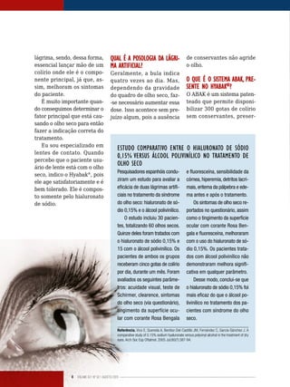 8 Volume 02 | No
02 | agosto/2013
lágrima, sendo, dessa forma,
essencial lançar mão de um
colírio onde ele é o compo-
nente principal, já que, as-
sim, melhoram os sintomas
do paciente.
É muito importante quan-
do conseguimos determinar o
fator principal que está cau-
sando o olho seco para então
fazer a indicação correta do
tratamento.
Eu sou especializado em
lentes de contato. Quando
percebo que o paciente usu-
ário de lente está com o olho
seco, indico o Hyabak®
, pois
ele age satisfatoriamente e é
bem tolerado. Ele é compos-
to somente pelo hialuronato
de sódio.
ESTUDO COMPARATIVO ENTRE O HIALURONATO DE SÓDIO
0,15% VERSUS ÁLCOOL POLIVINÍLICO NO TRATAMENTO DE
OLHO SECO
Pesquisadores espanhóis condu-
ziram um estudo para avaliar a
eficácia de duas lágrimas artifi-
ciais no tratamento da síndrome
do olho seco: hialuronato de só-
dio 0,15% e o álcool polivinílico.
O estudo incluiu 30 pacien-
tes, totalizando 60 olhos secos.
Quinze deles foram tratados com
o hialuronato de sódio 0,15% e
15 com o álcool polivinílico. Os
pacientes de ambos os grupos
receberam cinco gotas de colírio
por dia, durante um mês. Foram
avaliados os seguintes parâme-
tros: acuidade visual, teste de
Schirmer, clearence, sintomas
do olho seco (via questionário),
tingimento da superfície ocu-
lar com corante Rosa Bengala
e fluoresceína, sensibilidade da
córnea, hiperemia, detritos lacri-
mais, eritema da pálpebra e ede-
ma antes e após o tratamento.
Os sintomas de olho seco re-
portados no questionário, assim
como o tingimento da superfície
ocular com corante Rosa Ben-
gala e fluoresceína, melhoraram
com o uso do hialuronato de só-
dio 0,15%. Os pacientes trata-
dos com álcool polivinílico não
demonstraram melhora signifi-
cativa em qualquer parâmetro.
Desse modo, conclui-se que
o hialuronato de sódio 0,15% foi
mais eficaz do que o álcool po-
livinílico no tratamento dos pa-
cientes com síndrome do olho
seco.
Referência. Vico E, Quereda A, Benítez-Del-Castillo JM, Fernández C, García-Sánchez J. A
comparative study of 0.15% sodium hyaluronate versus polyvinyl alcohol in the treatment of dry
eyes. Arch Soc Esp Oftalmol. 2005 Jul;80(7):387-94.
QUAL É A POSOLOGIA DA LÁGRI-
MA ARTIFICIAL?
Geralmente, a bula indica
quatro vezes ao dia. Mas,
dependendo da gravidade
do quadro de olho seco, faz-
-se necessário aumentar essa
dose. Isso acontece sem pre-
juízo algum, pois a ausência
de conservantes não agride
o olho.
O QUE É O SISTEMA ABAK, PRE-
SENTE NO HYABAK®
?
O ABAK é um sistema paten-
teado que permite disponi-
bilizar 300 gotas de colírio
sem conservantes, preser-
 