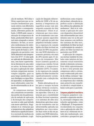 12 VOLUME 03 | NO
01 | MARÇO/2014
ção de meibum. McCulley e
Shine sugeriram que as se-
creções meibomianas pos-
suem esteres com diferentes
composições e consequente-
mente, diferentes pontos de
fusão. A DGM pode causar a
elevação da temperatura de
fusão, produzindo filme lacri-
mal mais estagnado e menos
dinâmico. De fato, as secre-
ções meibomianas de indiví-
duos normais começam a der-
reter (ponto de fusão) a 32O
C
enquanto em pacientes com
DGM obstrutiva esta tempera-
tura é de 35O
C4
. O calor pode
ser aplicado de diferentes for-
mas, sem haver superiorida-
de na literatura de uma sobre
as outras. As formas descri-
tas para a aplicação de calor
incluem compressas mornas
simples (algodão, gaze ou
pano limpo umedecidos com
soro fisiológico ou água filtra-
da aquecidos), ou dispositivos
mais sofisticados como fon-
tes de infravermelho ou de ar
quente.
As compressas mornas
são comumente recomenda-
das porém não há padroniza-
ção do método de aplicação
e da duração das compres-
sas nem se sabe qual método
com maior aderência. Nagy-
mihalyi et al. relataram que
a temperatura das pálpebras
influenciou significativamen-
te a excreção de meibum em
voluntários saudáveis. A apli-
cação de lâmpada infraver-
melha de 250W a 50 cm au-
mentou a temperatura da
superfície ocular com sub-
sequente aumento do óleo
meibomiano5
. Olson et al.
relataram que cinco minu-
tos de tratamento com com-
pressas (panos) aquecidos
(40O
C) aplicado na pele das
pálpebras fechadas aumen-
tou a espessura da camada
lipídica do filme lacrimal em
em mais de 80% em pacien-
tes com DGM obstrutiva e o
aumento persistiu em mais
de 20% mesmo após 15 mi-
nutos do tratamento. Não
houve aumento quando as
compressas úmidas foram
aplicadas a temperatura
ambiente (24O
C). O aumen-
to da espessura da camada
lipídica do filme lacrimal foi
significativamente correla-
cionado com a redução dos
sintomas6
.
Fontes alternativas de ca-
lor para a terapia incluem
bolsas térmicas oculares,
luz infravermelha e másca-
ras aquecidas. Goto et al. re-
lataram que a estabilidade
do filme lacrimal aumentou
e os sintomas de olho seco
diminuíram após duas sema-
nas de tratamento com luz
infravermelha aplicada nas
pálpebras por cinco minu-
tos duas vezes ao dia em pa-
cientes com DGM obstrutiva.
Outros parâmetros também
melhoraram como evapora-
ção lacrimal, coloração da su-
perfície ocular e obstrução
dos orifícios das glândulas de
meibomius7
. Mori et al. rela-
taram a aplicação de calor
com dispositivo descartável
(não infravermelho) por cinco
minutos uma vez ao dia por
duas semanas com melhora
dos sintomas de olho seco,
estabilidade do filme lacrimal
e uniformidade da camada li-
pídica do filme lacrimal em
pacientes com DGM8
.
A aplicação de compres-
sas mornas também foi rela-
tada como indutora de bor-
ramento visual transitório
devido à distorção corneana.
Este efeito aparentemente
se deve à leve pressão das
compressas sobre a córnea,
como evidenciado pelo estu-
do do reflexo corneano9
. Ape-
sar deste leve inconveniente,
as compressas são o método
mais prescrito em consultó-
rio devido à simplicidade e
baixo custo para o paciente.
Limpeza palpebral mecânica
A limpeza palpebral com-
preende a expressão mecâni-
ca, escovação e limpeza com
soluções apropriadas, como
o Blephagel. É frequemente
recomendada em conjunto
com a aplicação de calor. Ro-
mero et al. relataram em es-
tudo não randomizado, sem
controles e prospectivo que
 