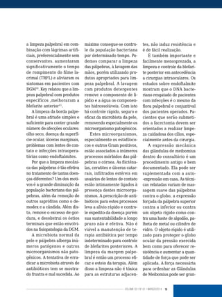 13VOLUME 03 | NO
01 | MARÇO/2014
a limpeza palpebral em com-
binação com lágrimas artifi-
ciais, preferencialmente sem
conservantes. aumentaram
significativamente o tempo
de rompimento do filme la-
crimal (TRFL) e aliviaram os
sintomas em pacientes com
DGM10
. Key relatou que a lim-
peza palpebral com produtos
específicos ,melhoraram a
blefarite anterior11
.
A limpeza da borda palpe-
bral é uma atitude simples e
suficiente para conter grande
número de afecções oculares:
olho seco, doença da superfí-
cie ocular, úlceras marginais,
problemas com lentes de con-
tato e infecções intraopera-
tórias como endoftalmites.
Por que a limpeza mecâni-
ca das pálpebras é tão efetiva
no tratamento de tantas doen-
ças diferentes? Um dos moti-
vos é a grande diminuição da
população bacteriana das pál-
pebras, além da remoção de
outros saprófitos como o de-
modex e a cândida. Além dis-
to, remove o excesso de gor-
dura, e desobstrui os óstios
terminais que estão envolvi-
dos na fisiopatologia da DGM.
A microbiota normal da
pele e pálpebra alberga inú-
meros patógenos e outros
microorganismos não pato-
gênicos. A tentativa de erra-
dicar a microbiota através de
antibióticos tem se mostra-
do frustra e mal sucedida. Ao
máximo consegue-se contro-
le da população bacteriana
por determinado tempo. Po-
demos comparar a limpeza
das pálpebras, à lavagem das
mãos, porém utilizando pro-
dutos apropriados para lim-
peza palpebral. A lavagem
com produtos detergentes
remove o componente de li-
pídio e a água os componen-
tes hidrossolúveis. Com isto
há controle rápido, seguro e
eficaz da microbiota da pele,
removendo especialmente os
microorganismo patogênicos.
Estes microorganismos,
especialmente os estafiloco-
cos e outros Gram positivos,
estão associados a inúmeros
processos mórbidos das pál-
pebras e córnea. As flictênu-
las, ceratites e úlceras catar-
rais, infiltrados estéreis em
usuários de lentes de contato
estão intimamente ligados à
presença destes microorga-
nismos. A prescrição de anti-
bióticos para estes processos
leva a alívio rápido e contro-
le expedito da doença porém
sua sustentabilidade a longo
prazo não é efetiva. Não é
viável a manutenção de te-
rapia antibiótica por tempo
indeterminado para controle
de blefarites posteriores. A
limpeza da margem palpe-
bral é então um processo efi-
caz e esteio da terapia. Além
disso a limpeza não é tóxica
para as estruturas adjacen-
tes, não induz resistência e
é de fácil realização.
É também importante e
facilmente menosprezada, a
limpeza e controle da blefari-
te posterior em antecedência
a cirurgias intraoculares. Os
estudos sobre endoftalmite
mostram que o DNA bacte-
riano resgatado de pacientes
com infecções é o mesmo da
flora palpebral e conjuntival
dos pacientes operados. Pa-
cientes que serão submeti-
dos a facectomia devem ser
orientados a realizar limpe-
za cuidadosa dos cílios, espe-
cialmente antes da cirurgia.
A expressão mecânica
das glândulas de meibomius
dentro do consultório é um
procedimento antigo e bem
documentado. Ela pode ser
suplementada com a auto-
-expressão em casa. As técni-
cas relatadas variam de mas-
sagem suave das pálpebras
contra o globo, a expressão
forçada da pálpebra superior
contra a inferior ou contra
um objeto rígido como con-
tra uma haste de algodão, pa-
lheta de metal ou cilindro de
vidro. O objeto rígido é utili-
zado para proteger o globo
ocular da pressão exercida
bem como para oferecer re-
sistência e aumentar a quan-
tidade de força que pode ser
aplicada. A força necessária
para ordenhar as Glândulas
de Meibomius pode ser gran-
 