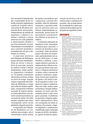14 VOLUME 03 | NO
01 | MARÇO/2014
de e em geral é limitada pela
dor. A quantidade de dor re-
ferida aumenta rapidamente
a partir de 15 g/mm2
com ní-
veis acima de 80 g/mm2
pro-
duzindo dores excruciantes.
Independente do método de
expressão, o objetivo é or-
denhar o meibum e outros
materiais de cada glândula
e, desta maneira, facilitar o
seu funcionamento normal.
Clinicamente é recomendável
que o paciente mantenha a
autoexpressão até que a dis-
função se resolva.
A expressão mecânica
das Glândulas de Meibomius
possui diversas finalidades.
Além de aliviar o descon-
forto do paciente, permite
ao médico avaliar a função
meibomiana, sendo, portan-
to, diagnóstica e terapêuti-
ca. Os padrões comumente
observados já foram citados
no início do artigo. Quando
realizo a expressão das Glân-
dulas de Meibomius e rompo
uma rolha de meibum epiteli-
zada, conseguindo ordenhar
secreção de aspecto oleoso,
ou dreno glândulas com ma-
terial amarelo-purulento ou
em pasta de dente, fico feliz
porque considero que estou
conseguindo salvar várias
glândulas daquele paciente.
A expressão das Glându-
las de Meibomius no con-
sultório toma tempo e não é
remunerada à parte, porém
há ganhos secundários que
compensam o período des-
pendido: além de altamente
resolutiva, o paciente sente
que há interesse pela sua
doença, frequentemente su-
bestimada, porém fonte de
desconforto considerável.
Isto fideliza ao paciente ao
médico.
A realização adequada da
sequência calor, massagem
e limpeza gera, portanto, o
máximo de benefícios para
o paciente. Cada um desses
passos não deve ser despre-
zado, particularmente em ca-
sos de DGM grave. O calor
fluidifica o meibum, a mas-
sagem diminui a pressão no
sistema ductal e libera os áci-
nos para produzir mais mei-
bum e a limpeza desobstrui
os óstios, retira o excesso de
gordura e diminuiu a popu-
lação bacteriana produtora
de lipase e tão hostil à saú-
de da superfície ocular. A se-
quência é lógica e poderosa.
Sem este tripé, muitas vezes
recorremos a terapia medica-
mentosa, às vezes com efe-
tividade menor e alto custo
para o paciente. A aderência
do paciente à higiene palpe-
bral é indispensável e deve
ser averiguada em todos os
retornos. Em resumo, a higie-
ne palpebral é amplamente
considerada como a principal
terapia da DGM e da blefari-
te, apesar da falta de padro-
nização da técnica e da in-
certeza sobre a aderência do
paciente, não se pode deixar
de recomendá-la a todos que
sofrem de desconforto por al-
terações da superfície ocular.
BIBLIOGRAFIA
1. Kanski JJ. Eyelids. In: Kanski JJ, editor.
Clinical Ophthalmology: A Systematic
Approach. 1. India: Butterworth-Heine-
mann; 2003:9-13.
2. Nichols KK, Foulks GN, Bron AJ, et al.
The international workshop on mei-
bomian gland dysfunction: executive
summary. Invest Ophthalmol Vis Sci.
2011;52(4):1922-9.
3. Geerling G, Tauber J, Baudouin C, et al.
The international workshop on meibo-
mian gland dysfunction: report of the sub-
committee on management and treatment
of meibomian gland dysfunction. Invest
Ophthalmol Vis Sci. 2011;52(4):2050-64.
4. McCulley JP, Shine WE. Meibomian se-
cretions in chronic blepharitis. Adv Exp
Med Biol. 1998;438:319-26.
5. Nagymihályi A, Dikstein S, Tiffany JM.
The influence of eyelid temperature on
the delivery of meibomian oil. Exp Eye
Res. 2004;78(3):367-70.
6. Olson MC, Korb DR, Greiner JV. Increase
in tear film lipid layer thickness follow-
ing treatment with warm compresses in
patients with meibomian gland dysfunc-
tion. Eye Contact Lens. 2003;29(2):96-9.
7. Goto E, Endo K, Suzuki A, Fujikura Y,
Tsubota K. Improvement of tear stability
following warm compression in patients
with meibomian gland dysfunction. Adv
Exp Med Biol. 2002;506(Pt B):1149-52.
8. Mori A, Shimazaki J, Shimmura S, Fujishi-
ma H, Oguchi Y, Tsubota K. Disposable
9. eyelid-warming device for the treatment
of meibomian gland dysfunction. Jpn J
Ophthalmol. 2003;47(6):578-86.
10. Solomon JD, Case CL, Greiner JV, Blackie
CA, Herman JP, Korb DR. Warm compress
induced visual degradation and Fisch-
er-Schweitzer polygonal reflex. Optom
Vis Sci. 2007;84(7):580-7.
11. Romero JM, Biser SA, Perry HD, Levin-
son DH, Doshi SJ, Terraciano A, Donnen-
feld ED. Conservative treatment of mei-
bomian gland dysfunction. Eye Contact
Lens. 2004;30(1):14-9.
12. Key JE. A comparative study of eyelid
cleaning regimens in chronic blepharitis.
CLAO J. 1996 Jul;22(3):209-12.
 