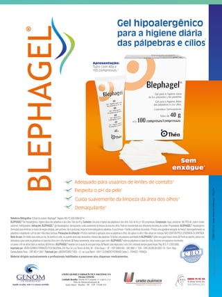 1
Apresentação:
Tubo com 40g e
100 compressas.1
Sem
enxágue1
Cuida suavemente da limpeza da área dos olhos1
Adequado para usuários de lentes de contato1
Respeita o pH da pele1
Demaquilante1
UNIÃO QUÍMICA FARMACÊUTICA NACIONAL S/A
Divisão GENOM
Unidade Brasília: Trecho 01 Conjunto 11 Lote 6 a 12
Pólo de Desenvolvimento JK
Santa Maria - Brasília - DF - CEP: 72549-555
Produzidoem:Fevereiro/2014
Material dirigido exclusivamente a profissionais habilitados a prescrever e/ou dispensar medicamentos.
Referência Bibliográfica:1) Bula do produto:Blephagel®
.Registro MS nº2.5203.0006.001-4.
BLEPHAGEL®
Gel hipoalergênico.Higiene diária das pálpebras e dos cílios.Tubo de 40 g.Conteúdo: Gel para a higiene das pálpebras e dos cílios.Tubo de 40 g e 100 compressas.Composição: Aqua, poloxamer 188, PEG-90, sodium borate,
carbomer,methylparaben.Indicações:BLEPHAGEL®
,gelhipoalergênico,demaquilante,cuidasuavementedalimpezadaáreadosolhos.Podeserrecomendadoaosutilizadoresdelentesdecontato.Propriedades:BLEPHAGEL®
,hipoalergênico
(formulado para minimizar os riscos de reação alérgica), sem perfume, não é gorduroso, limpa de forma adequada as pálpebras.A sua fórmula:• Facilita a aderência do produto;• Produz uma agradável sensação de frescor, descongestionando as
pálpebraserespeitandoopHdapele;•Nãodeixaresíduos.Precauçõesdeutilização:•Produtodestinadoaaplicaçãosobreaspálpebrasecílios,nãoaplicarnoolho;•Nãoutilizaremcrianças.NÃOUSAREMPELELESIONADAOUIRRITADA.
Mododeusar:Emmédiaduasvezespordia,demanhãeànoite,ouquantasvezessejanecessáriaalimpezadaspálpebras.1)AplicarumapequenaquantidadedeBLEPHAGEL®
sobreumagazelimpaemacia.2)Frenteaoespelho,aplicarcom
delicadezaagazesobreaspálpebraseabasedoscílioscomoolhofechado.3)Passarsuavemente,váriasvezesagazecomoBLEPHAGEL®
sobreaspálpebraseabasedoscílios,friccionarcompequenosmovimentos
circulares a fim de retirar todos os resíduos.4) Eliminar o BLEPHAGEL®
restante com a ajuda de uma gaze limpa.5) Repetir cada etapa para o outro olho utilizando sempre gazes limpas.Reg.M.S.nº 2.5203.0006.
Importado por: UNIÃO QUÍMICA FARMACÊUTICA NACIONAL S/A.Rua Cel.LuizTenório de Brito, 90 – Embu-Guaçu – SP – CEP 06900-000 – SAC 0800 11 1559 – CNPJ 60.665.981/0001-18 – Farm.Resp.:
Daniela Batista Paiva – CRF-MG nº 20617.Fabricado por:LABORATOIRESTHÉA – 12, rue Louis Blériot – 63017 CLERMONT-FERRAND Cedex 2 – FRANCE / FRANÇA.
CÓDIGO5001114-Revistaoftalmoemevidências6-Março/14
 