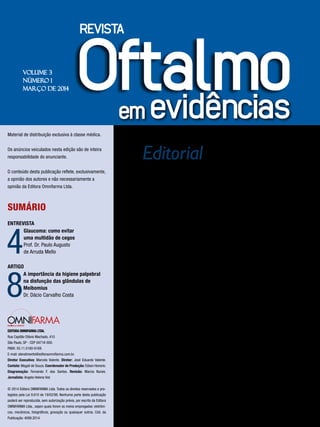 Editorial
Prezado Leitor
N
essa edição da revista Oftalmo
em evidências, o Prof. Dr. Paulo
Augusto de Arruda Mello, na seção
Entrevista, fala sobre o Glaucoma, um dos
maiores problemas na oftalmologia, além
de informações de tratamento e de como
impedir a cegueira dos pacientes.
Na seção Artigo, o Dr. Dácio Carvalho
Costa, ressalta a importância da higiene
palpebral, que é a principal terapia da
DGM e da blefarite, mesmo não havendo
uma padronização da técnica e da
incerteza sobre a aderência do paciente,
não se pode deixar de recomendá-la a
todos que sofrem de desconforto por
alterações da superfície ocular.
Boa leitura !
VOLUME 3
NÚMERO 1
MARÇO DE 2014
Material de distribuição exclusiva à classe médica.
Os anúncios veiculados nesta edição são de inteira
responsabilidade do anunciante.
O conteúdo desta publicação reflete, exclusivamente,
a opinião dos autores e não necessariamente a
opinião da Editora Omnifarma Ltda.
SUMÁRIO
ENTREVISTA
4
Glaucoma: como evitar
uma multidão de cegos
Prof. Dr. Paulo Augusto
de Arruda Mello
ARTIGO
8
A importância da higiene palpebral
na disfunção das glândulas de
Meibomius
Dr. Dácio Carvalho Costa
EDITORA OMNIFARMA LTDA.
Rua Capitão Otávio Machado, 410
São Paulo, SP - CEP 04718-000.
PABX: 55.11.5180-6169.
E-mail: atendimento@editoraomnifarma.com.br.
Diretor Executivo: Marcelo Valente. Diretor: José Eduardo Valente.
Contato: Magali de Souza. Coordenador de Produção: Edson Honorio.
Diagramação: Fernando F. dos Santos. Revisão: Marcia Nunes.
Jornalista: Angela Helena Viel.
© 2014 Editora OMNIFARMA Ltda. Todos os direitos reservados e pro-
tegidos pela Lei 9.610 de 19/02/98. Nenhuma parte desta publicação
poderá ser reproduzida, sem autorização prévia, por escrito da Editora
OMNIFARMA Ltda., sejam quais forem os meios empregados: eletrôni-
cos, mecânicos, fotográficos, gravação ou quaisquer outros. Cód. da
Publicação: 4099.2014.
 