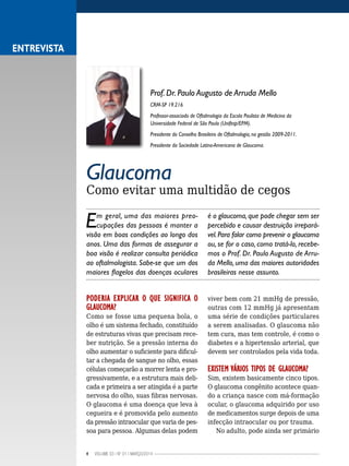 4 VOLUME 03 | NO
01 | MARÇO/2014
Glaucoma
Como evitar uma multidão de cegos
Em geral, uma das maiores preo-
cupações das pessoas é manter a
visão em boas condições ao longo dos
anos. Uma das formas de assegurar a
boa visão é realizar consulta periódica
ao oftalmologista. Sabe-se que um dos
maiores flagelos das doenças oculares
é o glaucoma, que pode chegar sem ser
percebido e causar destruição irrepará-
vel.Para falar como prevenir o glaucoma
ou, se for o caso, como tratá-lo, recebe-
mos o Prof. Dr. Paulo Augusto de Arru-
da Mello, uma das maiores autoridades
brasileiras nesse assunto.
PODERIA EXPLICAR O QUE SIGNIFICA O
GLAUCOMA?
Como se fosse uma pequena bola, o
olho é um sistema fechado, constituído
de estruturas vivas que precisam rece-
ber nutrição. Se a pressão interna do
olho aumentar o suficiente para dificul-
tar a chegada de sangue no olho, essas
células começarão a morrer lenta e pro-
gressivamente, e a estrutura mais deli-
cada e primeira a ser atingida é a parte
nervosa do olho, suas fibras nervosas.
O glaucoma é uma doença que leva à
cegueira e é promovida pelo aumento
da pressão intraocular que varia de pes-
soa para pessoa. Algumas delas podem
viver bem com 21 mmHg de pressão,
outras com 12 mmHg já apresentam
uma série de condições particulares
a serem analisadas. O glaucoma não
tem cura, mas tem controle, é como o
diabetes e a hipertensão arterial, que
devem ser controlados pela vida toda.
EXISTEM VÁRIOS TIPOS DE GLAUCOMA?
Sim, existem basicamente cinco tipos.
O glaucoma congênito acontece quan-
do a criança nasce com má-formação
ocular, o glaucoma adquirido por uso
de medicamentos surge depois de uma
infecção intraocular ou por trauma.
No adulto, pode ainda ser primário
ENTREVISTA
Prof. Dr. Paulo Augusto de Arruda Mello
CRM-SP 19.216
Professor-associado de Oftalmologia da Escola Paulista de Medicina da
Universidade Federal de São Paulo (Unifesp/EPM).
Presidente do Conselho Brasileiro de Oftalmologia, na gestão 2009-2011.
Presidente da Sociedade Latino-Americana de Glaucoma.
 