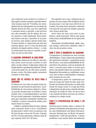 5VOLUME 03 | NO
01 | MARÇO/2014
sem nenhuma causa externa ou crônico. O
tipo agudo acontece quando a pressão intrao-
cular alcança mais de 70 mmHg, em conse-
quência há um entupimento na circulação do
líquido interno do olho, que fica represado
e aumenta muito a pressão, o que provoca
dor, olho vermelho, dor de cabeça, dor ocu-
lar, náuseas e visão embaçada. Esses sinto-
mas fazem com que o paciente vá ao pron-
to socorro, pois chega a passar muito mal.
O maior desafio é o glaucoma que não tem
sintoma algum, que é o caso do glaucoma
primário de ângulo aberto crônico – a visão
vai diminuindo aos poucos, quando se per-
cebe, já está na fase final.
O GLAUCOMA COMPROMETE AS DUAS VISTAS?
Geralmente começa em um olho só, mas exis-
tem vários casos em que acomete os dois
olhos, no tipo crônico. O glaucoma crônico de
ângulo aberto é geralmemte bilateral. Porém,
o paciente pode ter um olho mais acometi-
do que o outro. Na forma aguda, raramente
acomete os dois olhos.
QUAIS SÃO OS FATORES DE RISCO PARA O
GLAUCOMA?
Os fatores de risco têm um papel muito im-
portante na prevenção do glaucoma. A pro-
babilidade de uma pessoa adquirir a doen-
ça quando há glaucoma na família é muito
grande, isto é, a hereditariedade é um fator
de risco muito expressivo. Insistimos sempre
para que o paciente comunique à família sua
condição, e assim a atenção do médico será
muito maior no exame.
A idade é o primeiro fator de risco. Quanto
mais avançada, maior o risco. A incidência
de glaucoma é maior entre as pessoas com
60 anos do que com as de 50 anos. O grupo
de 60 a 70 anos apresenta a doença mais do
que aquelas entre 50 e 60 anos.
Em seguida vem a raça. Sabemos que as
pessoas da raça negra têm incidência maior
de glaucoma e um tipo mais difícil de ser
tratado. Há ainda duas situações: indivíduo
com mais de seis graus de miopia e pessoas
com córnea muito fina.
Outro fator de risco está entre os dia-
béticos, ainda discutível. Talvez esse grupo
tenha maior probabilidade de ter glaucoma
também.
Resumindo: hereditariedade, idade, raça,
alta miopia, córnea fina e diabetes, além, é
claro da alta pressão ocular.
COMO É FEITO O DIAGNÓSTICO DO GLAUCOMA?
O diagnóstico é realizado em uma consulta
oftalmológica. Como o glaucoma geralmente
não apresenta sintomas, a população acima
dos 40 anos, com maior probabilidade de de-
senvolver essa doença, está no momento de
fazer a consulta para obter os óculos para
perto, com grande chance de o paciente ter o
diagnóstico descartado ou confirmado, nesse
caso, deve tratar a enfermidade e enxergar
pelo restante de sua vida.
O diagnóstico pode ser confirmado por
meio do exame de fundo de olho, pela veri-
ficação da pressão intraocular ou ainda pelo
exame do campo visual. É o tripé que fecha
o diagnóstico de glaucoma: pressão elevada,
alteração do fundo do olho, do nervo ótico
e da camada de fibras nervosas da retina e
mudança no campo visual.
COMO É A EPIDEMIOLOGIA NO BRASIL E NO
MUNDO?
Existem poucos dados sobre o número de
pessoas acometidas pelo glaucoma no mun-
do, mas trabalhamos com dados internacio-
nais que afirmam que, no Brasil, há aproxi-
madamente 1.200 mil portadores. O maior
problema é que muitos deles desconhecem
 
