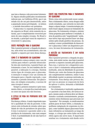 6 VOLUME 03 | NO
01 | MARÇO/2014
que tem a doença e não procuram tratamen-
to. Alguns estudos publicados recentemente
indicam que, na Califórnia (EUA), que é um
estado rico de um país desenvolvido, entre
a população menos privilegiada – os latinos
–, a metade desconhece ser portadora.
O glaucoma é a segunda principal causa
da cegueira no Brasil, atrás somente da ca-
tarata, que é completamente reversível por
meio de uma simples cirurgia. No Brasil e
no mundo, a principal causa da cegueira ir-
reversível é o glaucoma.
EXISTE PREVENÇÃO PARA O GLAUCOMA?
Não é possível prevenir a chegada do glauco-
ma, nem evitar seu acometimento, mas sim
impedir a cegueira por meio dessa doença.
COMO É O TRATAMENTO DO GLAUCOMA?
O tratamento começa sempre com o uso de
colírios para reduzir a pressão intraocular.
Se eles não resolverem, é possível fazer um
tratamento a laser. Se isso também não for
possível, a indicação é a cirurgia. Existem
vários tipos de cirurgia para o glaucoma.
A intenção é sempre criar um sistema de
drenagem para o líquido represado, o que
aumenta a pressão intraocular. Em glauco-
mas, em estágios avançados, o sucesso de
uma cirurgia é menor.
Sempre a primeira tentativa é pelo trata-
mento clínico, a cirurgia fica reservada para
os casos nos quais isso não funciona.
O ESTILO DE VIDA DO PORTADOR DEVE SER
ALTERADO?
Em doença crônica, é muito importante man-
ter a qualidade de vida do paciente. A lite-
ratura está recheada de estudos sobre qua-
lidade de vida de portadores de glaucoma.
A luta é esclarecer o paciente sobre a im-
portância do tratamento, mas nem sempre
é fácil. A probabilidade de ele não fazê-lo é
muito grande.
EXISTE BOA PERSPECTIVA PARA O TRATAMENTO
DO GLAUCOMA?
Muita coisa está acontecendo nesse campo.
Para o tratamento clínico, novas drogas estão
sendo estudadas, que entrarão no mercado
daqui a algum tempo. A nanotecnologia pro-
mete trazer alguns avanços no tratamento do
glaucoma. No tratamento cirúrgico, existem
várias propostas para melhorar o resultado. A
área da genética está “engatinhando” ainda,
mas talvez logo seja possível fazer um diag-
nóstico pelo estudo genético das pessoas. Ao
analisar a maior probabilidade de desenvol-
ver o glaucoma e obter um diagnóstico pre-
coce, há mais ferramentas de tratamento.
A ADESÃO AO TRATAMENTO É UM FATOR
PRIMORDIAL?
Não é possível prevenir a chegada do glau-
coma, nem existe vacina, mas hoje é possível
prevenir a cegueira causada pelo glaucoma.
Para isso, é preciso ter o diagnóstico pre-
coce e fazer o tratamento adequadamente
instituído, alem da fidelidade do paciente.
Oitenta por cento das formas de glaucoma
são completamente indolores, então é uma
dificuldade manter as pessoas motivadas ao
tratamento. Essa doença não provoca dor,
por isso as pessoas se esquecem da hora
de aplicar o colírio, deixando a fidelidade
ao tratamento.
Se o tratamento é instituído rapidamente
e o paciente o faz bem feito, ele torna-se se-
guro, mesmo assim a eficácia deve ser dimen-
sionada e avaliada constantemente, porque
existem vários fenômenos que precisam ser
“ajustados”. Por exemplo, os medicamentos
podem parar de fazer efeito, a chamada ta-
quifilaxia (adaptação do organismo às dro-
gas), como também alguns glaucomas ficam
mais refratários ao tratamento ao longo do
tempo, e a droga que antes tinha um bom
efeito agora não serve mais. É importante
analisar se o tratamento está dando certo
 